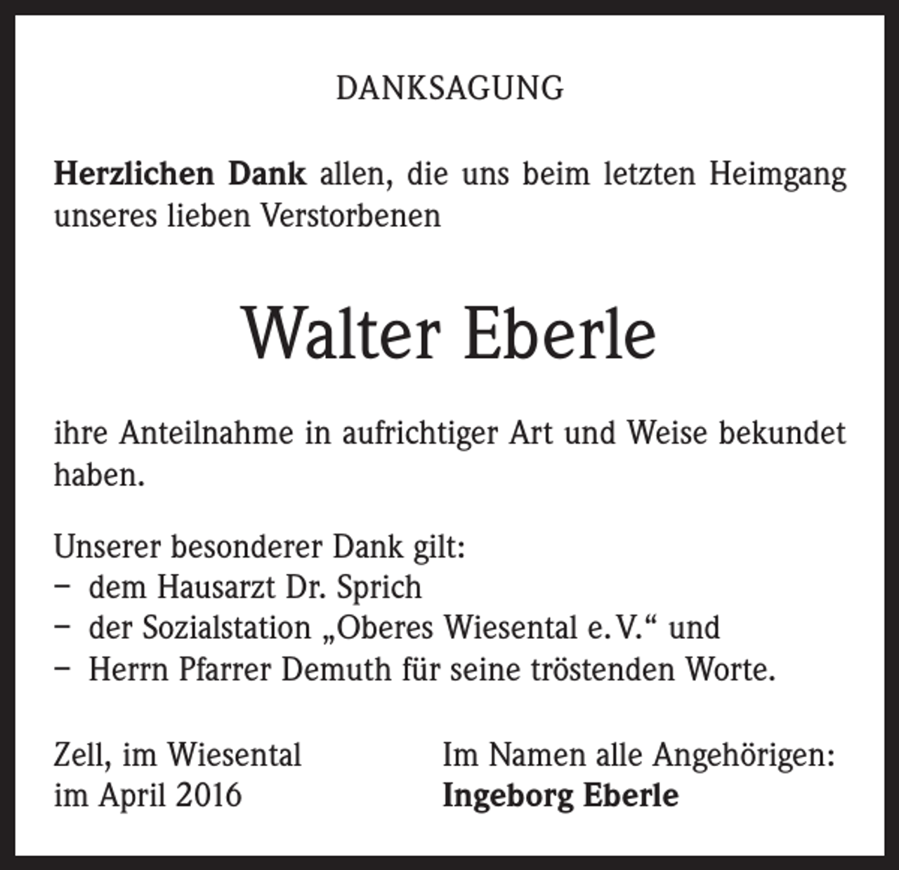 <p>DANKSAGUNG<br />Herzlichen Dank allen, die uns beim letzten Heimgang<br />unseres lieben Verstorbenen</p><p>Walter Eberle<br />ihre Anteilnahme in aufrichtiger Art und Weise bekundet<br />haben.<br />Unserer besonderer Dank gilt:<br />– dem Hausarzt Dr. Sprich<br />– der Sozialstation „Oberes Wiesental e. V.“ und<br />– Herrn Pfarrer Demuth für seine tröstenden Worte.<br />Zell, im Wiesental<br />im April 2016</p><p>Im Namen alle Angehörigen:<br />Ingeborg Eberle</p>