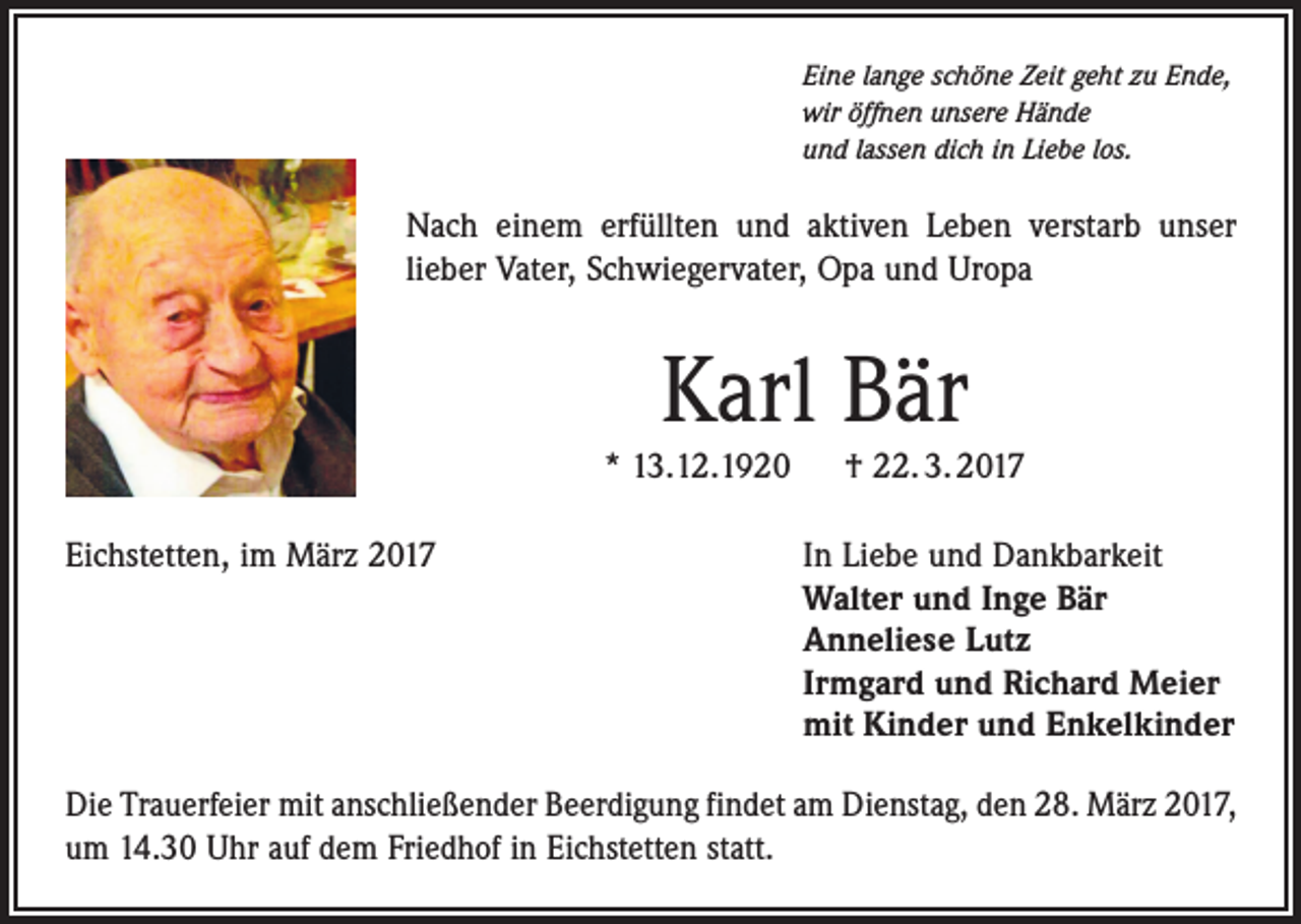 <p>Eine lange schöne Zeit geht zu Ende,<br />wir öffnen unsere Hände<br />und lassen dich in Liebe los.</p><p>Nach einem erfüllten und aktiven Leben verstarb unser<br />lieber Vater, Schwiegervater, Opa und Uropa</p><p>Karl Bär<br />* 13.12.1920 † 22. 3. 2017<br />Eichstetten, im März 2017</p><p>In Liebe und Dankbarkeit<br />Walter und Inge Bär<br />Anneliese Lutz<br />Irmgard und Richard Meier<br />mit Kinder und Enkelkinder</p><p>Die Trauerfeier mit anschließender Beerdigung findet am Dienstag, den 28. März 2017,<br />um 14.30 Uhr auf dem Friedhof in Eichstetten statt.</p>
