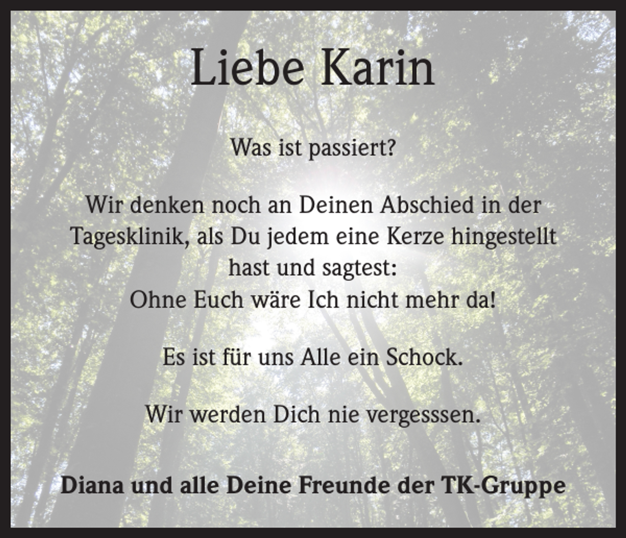 <p>Liebe Karin<br />Was ist passiert?<br />Wir denken noch an Deinen Abschied in der<br />Tagesklinik, als Du jedem eine Kerze hingestellt<br />hast und sagtest:<br />Ohne Euch wäre Ich nicht mehr da!<br />Es ist für uns Alle ein Schock.<br />Wir werden Dich nie vergesssen.<br />Diana und alle Deine Freunde der TK-Gruppe</p>