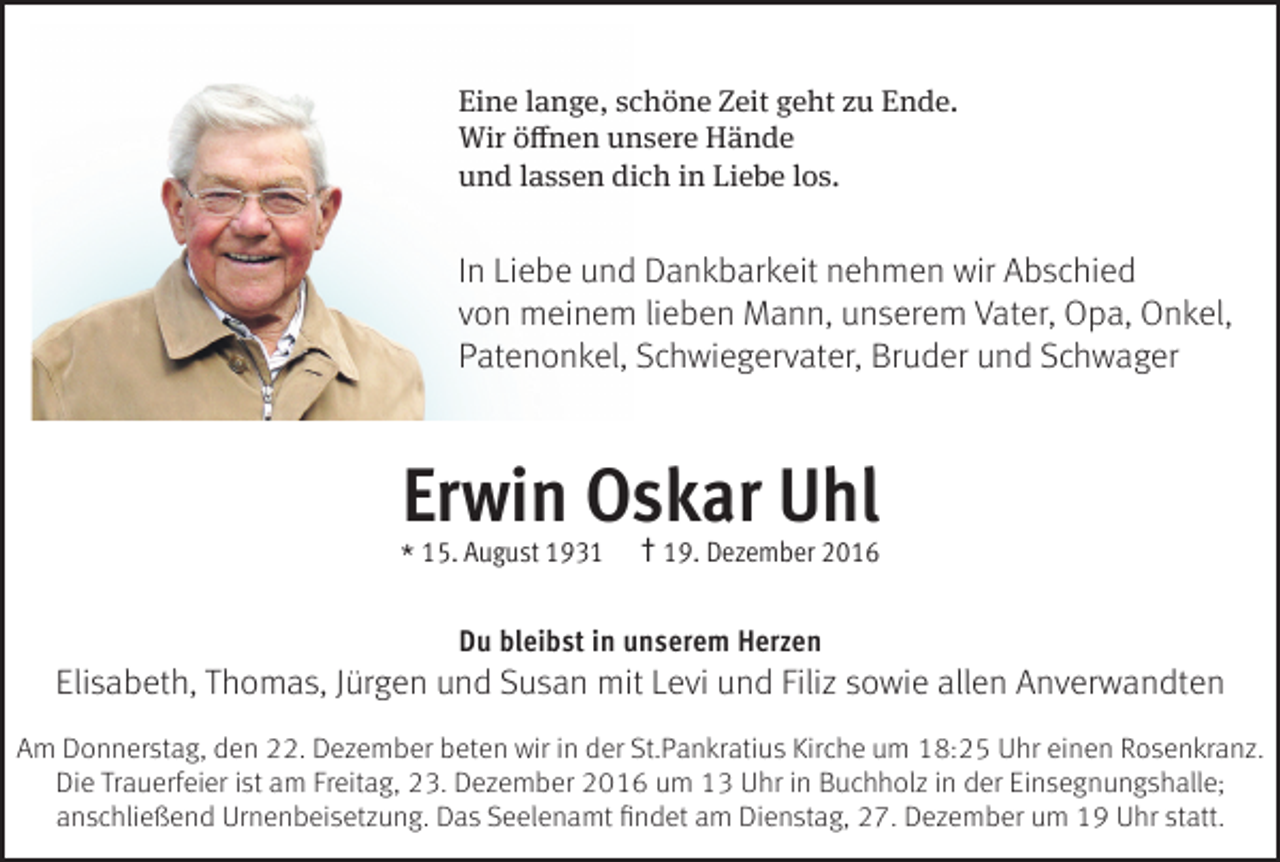 <p>Eine lange, schöne Zeit geht zu Ende.<br />Wir öffnen unsere Hände<br />und lassen dich in Liebe los.</p><p>In Liebe und Dankbarkeit nehmen wir Abschied<br />von meinem lieben Mann, unserem Vater, Opa, Onkel,<br />Patenonkel, Schwiegervater, Bruder und Schwager</p><p>Erwin Oskar Uhl<br />* 15. August 1931</p><p>† 19. Dezember 2016</p><p>Du bleibst in unserem Herzen</p><p>Elisabeth, Thomas, Jürgen und Susan mit Levi und Filiz sowie allen Anverwandten<br />Am Donnerstag, den 22. Dezember beten wir in der St.Pankratius Kirche um 18:25 Uhr einen Rosenkranz.<br />Die Trauerfeier ist am Freitag, 23. Dezember 2016 um 13 Uhr in Buchholz in der Einsegnungshalle;<br />anschließend Urnenbeisetzung. Das Seelenamt findet am Dienstag, 27. Dezember um 19 Uhr statt.</p>