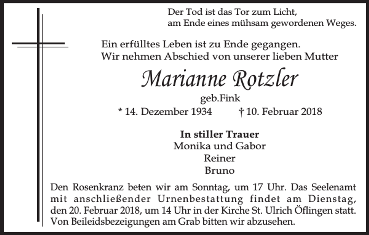 <p>Der Tod ist das Tor zum Licht,<br />am Ende eines mühsam gewordenen Weges.</p><p>Ein erfülltes Leben ist zu Ende gegangen.<br />Wir nehmen Abschied von unserer lieben Mutter</p><p>Marianne Rotzler</p><p>geb.Fink<br />* 14. Dezember 1934<br />10. Februar 2018<br />In stiller Trauer<br />Monika und Gabor<br />Reiner<br />Bruno<br />Den Rosenkranz beten wir am Sonntag, um 17 Uhr. Das Seelenamt<br />mit anschließender Urnenbestattung findet am Dienstag,<br />den 20. Februar 2018, um 14 Uhr in der Kirche St. Ulrich Öflingen statt.<br />Von Beileidsbezeigungen am Grab bitten wir abzusehen.</p>