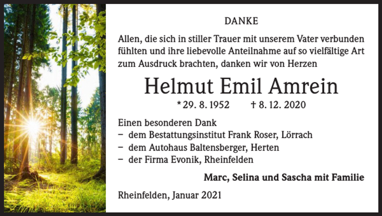<p>DANKE<br />Allen, die sich in stiller Trauer mit unserem Vater verbunden<br />fühlten und ihre liebevolle Anteilnahme auf so vielfältige Art<br />zum Ausdruck brachten, danken wir von Herzen</p><p>Helmut Emil Amrein<br />* 29. 8. 1952 † 8. 12. 2020</p><p>Einen besonderen Dank<br />– dem Bestattungsinstitut Frank Roser, Lörrach<br />– dem Autohaus Baltensberger, Herten<br />– der Firma Evonik, Rheinfelden</p><p>Marc, Selina und Sascha mit Familie</p><p>Rheinfelden, Januar 2021</p>