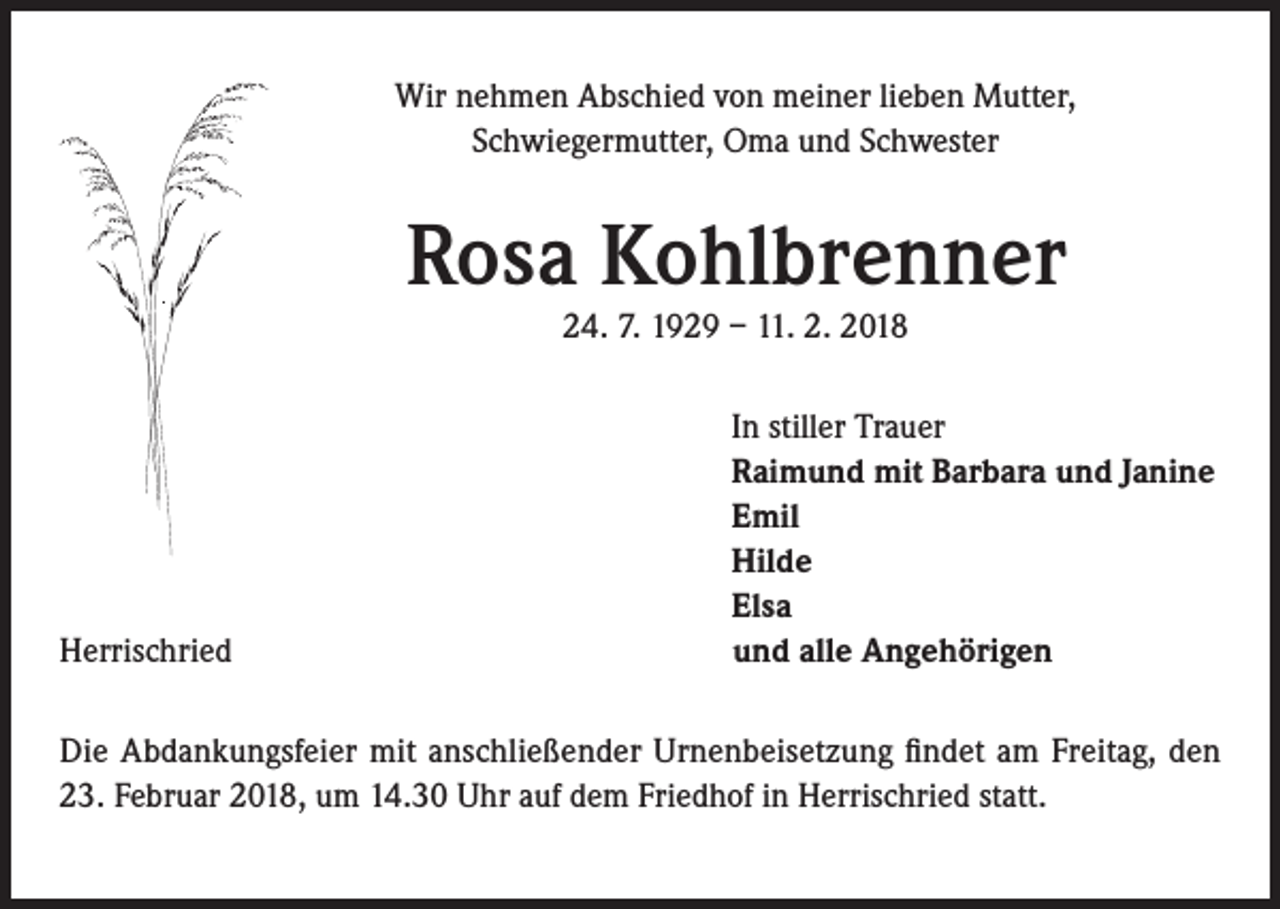 <p>Wir nehmen Abschied von meiner lieben Mutter,<br />Schwiegermutter, Oma und Schwester</p><p>Rosa Kohlbrenner<br />24. 7. 1929 – 11. 2. 2018</p><p>Herrischried</p><p>I n stiller Trauer<br />Raimund mit Barbara und Janine<br />Emil<br />Hilde<br />Elsa<br />und alle Angehörigen</p><p>Die Abdankungsfeier mit anschließender Urnenbeisetzung findet am Freitag, den<br />23. Februar 2018, um 14.30 Uhr auf dem Friedhof in Herrischried statt.</p>