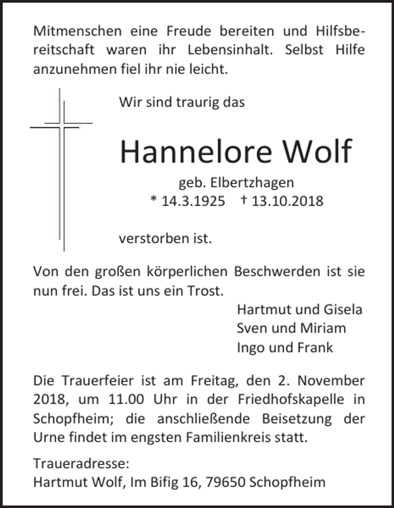 <p>Mitmenschen eine Freude bereiten und Hilfsbereitschaft waren ihr Lebensinhalt. Selbst Hilfe<br />anzunehmen fiel ihr nie leicht.<br />Wir sind traurig das</p><p>Hannelore Wolf<br />geb. Elbertzhagen<br />* 14.3.1925 † 13.10.2018<br />verstorben ist.<br />Von den großen körperlichen Beschwerden ist sie<br />nun frei. Das ist uns ein Trost.<br />Hartmut und Gisela<br />Sven und Miriam<br />Ingo und Frank<br />Die Trauerfeier ist am Freitag, den 2. November<br />2018, um 11.00 Uhr in der Friedhofskapelle in<br />Schopfheim; die anschließende Beisetzung der<br />Urne findet im engsten Familienkreis statt.<br />Traueradresse:<br />Hartmut Wolf, Im Bifig 16, 79650 Schopfheim</p>