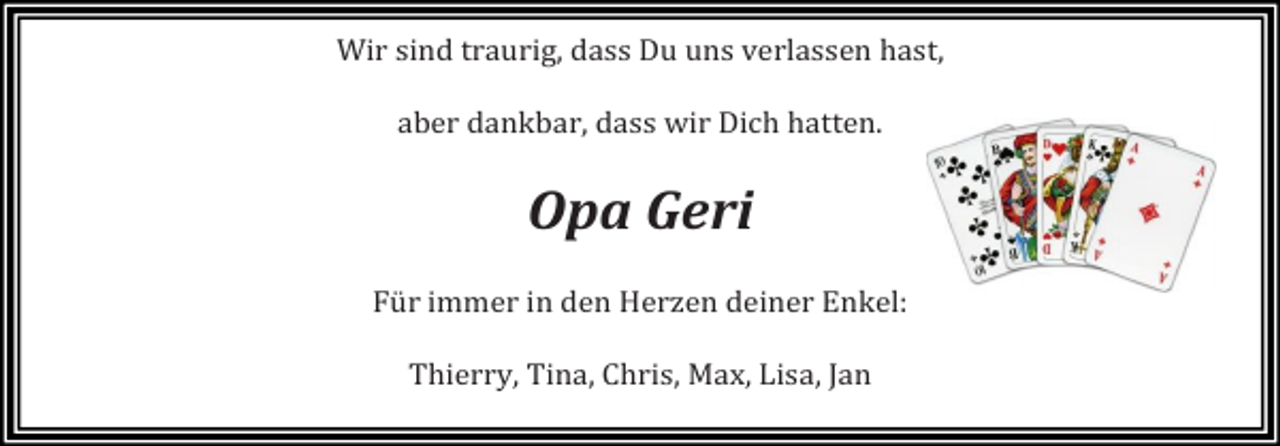<p>Wir sind traurig, dass Du uns verlassen hast,<br />aber dankbar, dass wir Dich hatten.</p><p>Opa Geri</p><p>Für immer in den Herzen deiner Enkel:<br />Thierry, Tina, Chris, Max, Lisa, Jan</p>
