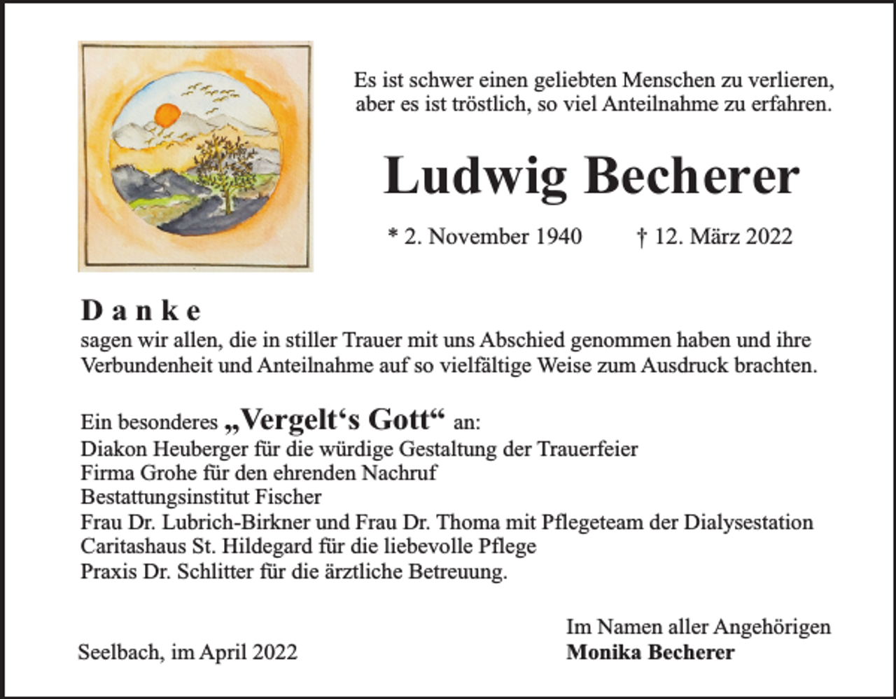 <p>Es ist schwer einen geliebten Menschen zu verlieren,<br />aber es ist tröstlich, so viel Anteilnahme zu erfahren.</p><p>Ludwig Becherer<br />* 2. November 1940</p><p>† 12. März 2022</p><p>Danke</p><p>sagen wir allen, die in stiller Trauer mit uns Abschied genommen haben und ihre<br />Verbundenheit und Anteilnahme auf so vielfältige Weise zum Ausdruck brachten.<br />Ein besonderes „Vergelt‘s Gott“ an:<br />Diakon Heuberger für die würdige Gestaltung der Trauerfeier<br />Firma Grohe für den ehrenden Nachruf<br />Bestattungsinstitut Fischer<br />Frau Dr. Lubrich-Birkner und Frau Dr. Thoma mit Pflegeteam der Dialysestation<br />Caritashaus St. Hildegard für die liebevolle Pflege<br />Praxis Dr. Schlitter für die ärztliche Betreuung.<br />Seelbach, im April 2022</p><p>Im Namen aller Angehörigen<br />Monika Becherer</p>