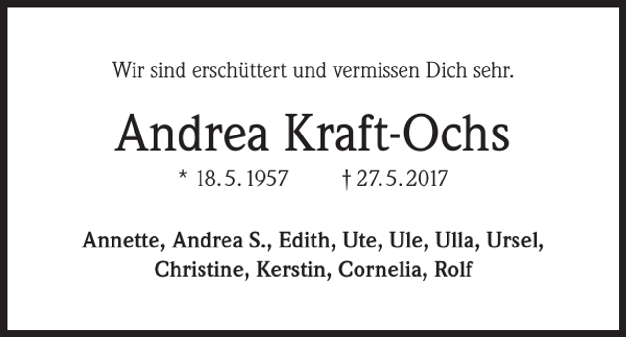 <p>Wir sind erschüttert und vermissen Dich sehr.</p><p>Andrea Kraft-Ochs<br />* 18. 5. 1957</p><p>† 27. 5. 2017</p><p>Annette, Andrea S., Edith, Ute, Ule, Ulla, Ursel,<br />Christine, Kerstin, Cornelia, Rolf</p>
