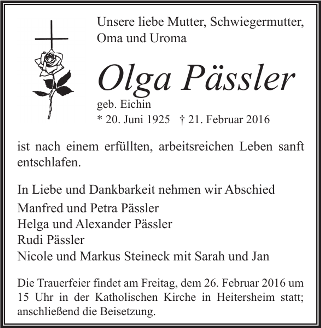 <p>Unsere liebe Mutter, Schwiegermutter,<br />Oma und Uroma</p><p>Olga Pässler<br />geb. Eichin<br />* 20. Juni 1925 † 21. Februar 2016</p><p>ist nach einem erfüllten, arbeitsreichen Leben sanft<br />entschlafen.<br />In Liebe und Dankbarkeit nehmen wir Abschied<br />Manfred und Petra Pässler<br />Helga und Alexander Pässler<br />Rudi Pässler<br />Nicole und Markus Steineck mit Sarah und Jan<br />Die Trauerfeier findet am Freitag, dem 26. Februar 2016 um<br />15 Uhr in der Katholischen Kirche in Heitersheim statt;<br />anschließend die Beisetzung.</p>