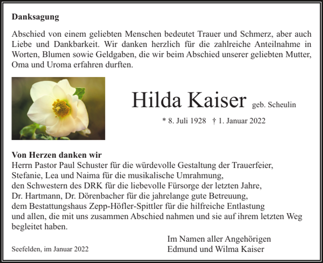<p>Danksagung<br />Abschied von einem geliebten Menschen bedeutet Trauer und Schmerz, aber auch<br />Liebe und Dankbarkeit. Wir danken herzlich für die zahlreiche Anteilnahme in<br />Worten, Blumen sowie Geldgaben, die wir beim Abschied unserer geliebten Mutter,<br />Oma und Uroma erfahren durften.</p><p>Hilda Kaiser</p><p>geb. Scheulin</p><p>* 8. Juli 1928 † 1. Januar 2022</p><p>Von Herzen danken wir<br />Herrn Pastor Paul Schuster für die würdevolle Gestaltung der Trauerfeier,<br />Stefanie, Lea und Naima für die musikalische Umrahmung,<br />den Schwestern des DRK für die liebevolle Fürsorge der letzten Jahre,<br />Dr. Hartmann, Dr. Dörenbacher für die jahrelange gute Betreuung,<br />dem Bestattungshaus Zepp-Höfler-Spittler für die hilfreiche Entlastung<br />und allen, die mit uns zusammen Abschied nahmen und sie auf ihrem letzten Weg<br />begleitet haben.<br />Im Namen aller Angehörigen<br />Seefelden, im Januar 2022<br />Edmund und Wilma Kaiser</p>