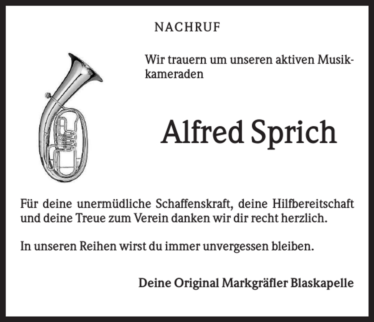 <p>N AC HR U F<br />Wir trauern um unseren aktiven Musikkameraden</p><p>Alfred Sprich<br />Für deine unermüdliche Schaffenskraft, deine Hilfbereitschaft<br />und deine Treue zum Verein danken wir dir recht herzlich.<br />In unseren Reihen wirst du immer unvergessen bleiben.<br />Deine Original Markgräfler Blaskapelle</p>