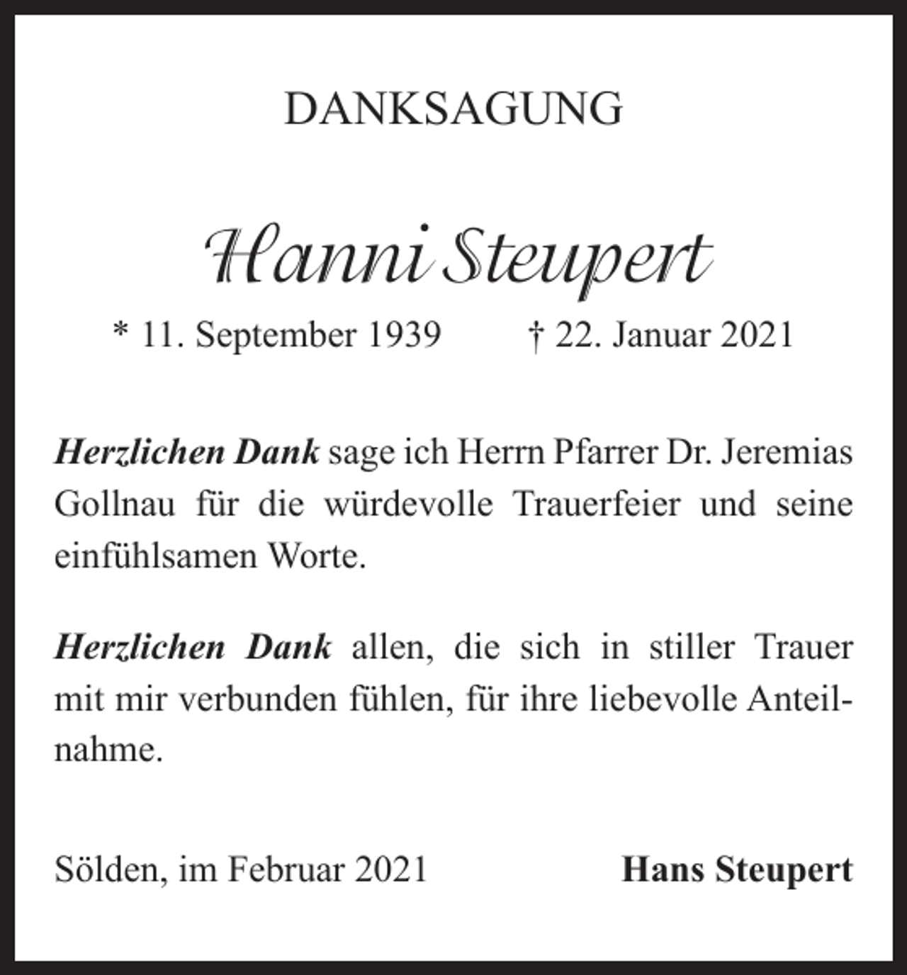 <p>DANKSAGUNG</p><p>Hanni Steupert<br />* 11. September 1939</p><p>† 22. Januar 2021</p><p>Herzlichen Dank sage ich Herrn Pfarrer Dr. Jeremias<br />Gollnau für die würdevolle Trauerfeier und seine<br />einfühlsamen Worte.<br />Herzlichen Dank allen, die sich in stiller Trauer<br />mit mir verbunden fühlen, für ihre liebevolle Anteilnahme.<br />Sölden, im Februar 2021</p><p>Hans Steupert</p>