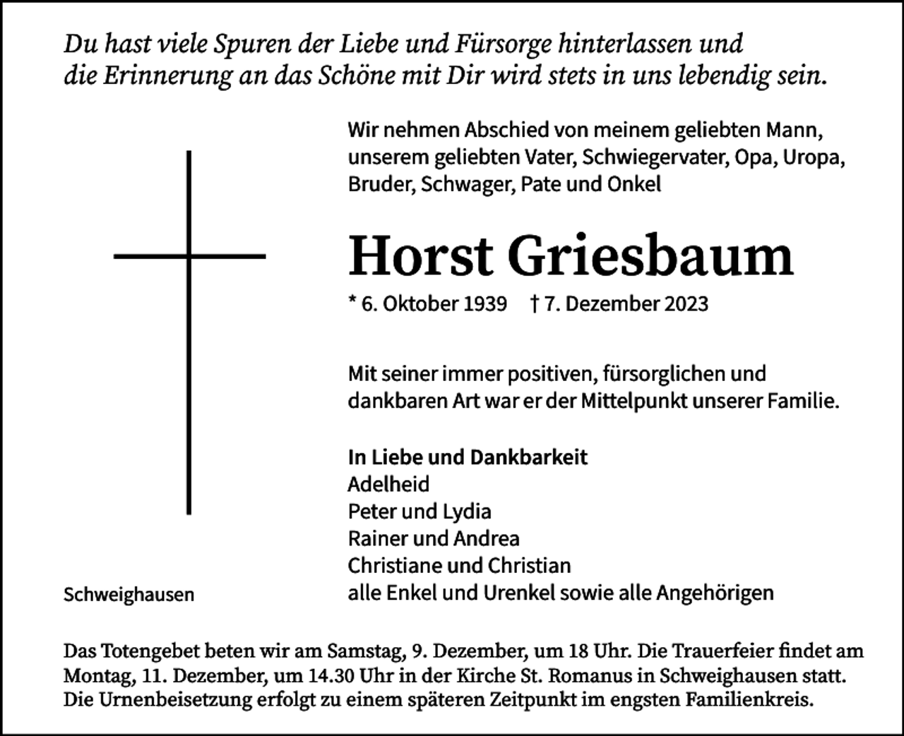 <p>Du hast viele Spuren der Liebe und Fürsorge hinterlassen und<br />die Erinnerung an das Schöne mit Dir wird stets in uns lebendig sein.<br />Wir nehmen Abschied von meinem geliebten Mann,<br />unserem geliebten Vater, Schwiegervater, Opa, Uropa,<br />Bruder, Schwager, Pate und Onkel</p><p>Horst Griesbaum<br />* 6. Oktober 1939 † 7. Dezember 2023</p><p>Mit seiner immer positiven, fürsorglichen und<br />dankbaren Art war er der Mittelpunkt unserer Familie.</p><p>Schweighausen</p><p>In Liebe und Dankbarkeit<br />Adelheid<br />Peter und Lydia<br />Rainer und Andrea<br />Christiane und Christian<br />alle Enkel und Urenkel sowie alle Angehörigen</p><p>Das Totengebet beten wir am Samstag, 9. Dezember, um 18 Uhr. Die Trauerfeier findet am<br />Montag, 11. Dezember, um 14.30 Uhr in der Kirche St. Romanus in Schweighausen statt.<br />Die Urnenbeisetzung erfolgt zu einem späteren Zeitpunkt im engsten Familienkreis.</p>