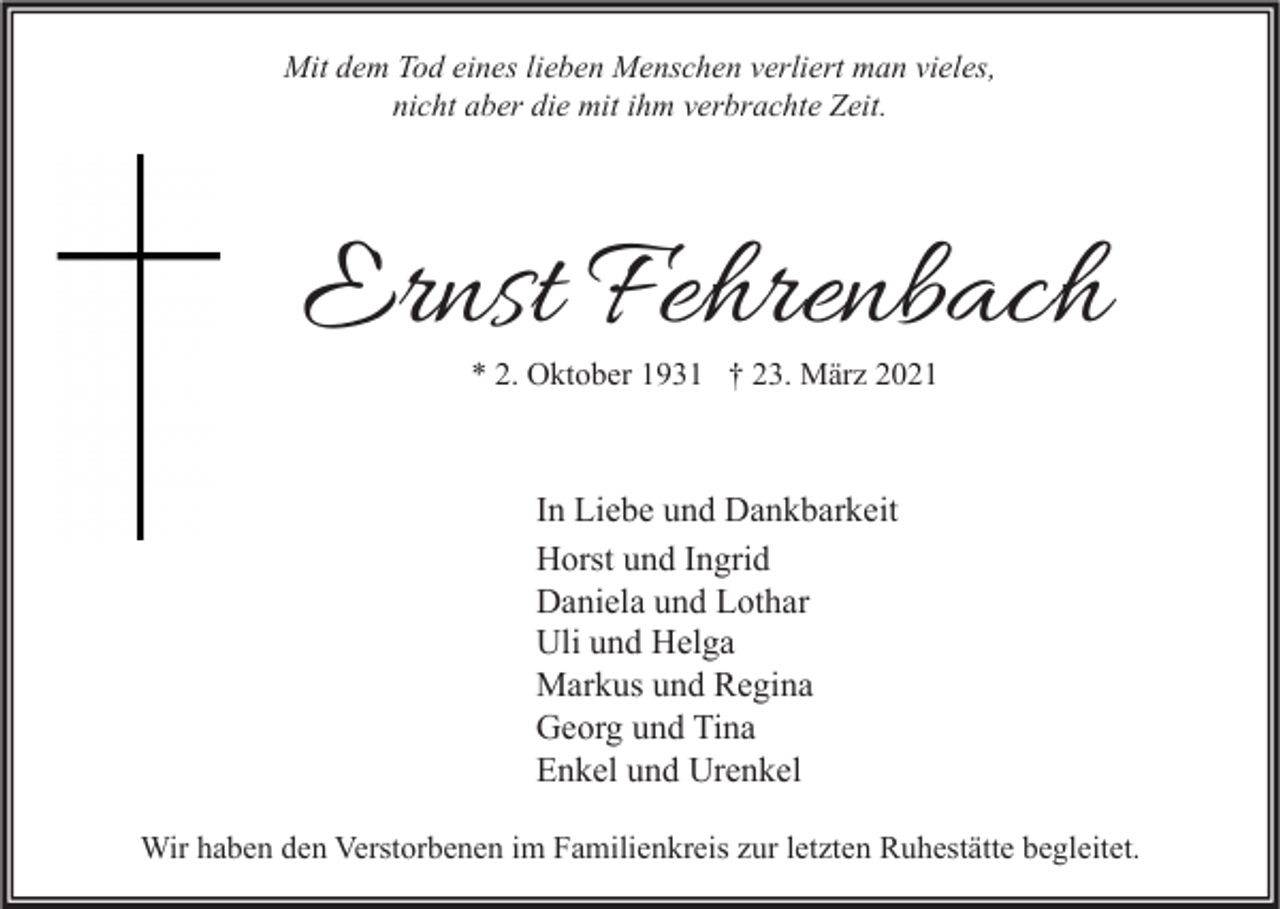 <p>Mit dem Tod eines lieben Menschen verliert man vieles,<br />nicht aber die mit ihm verbrachte Zeit.</p><p>Ernst Fehrenbach<br />* 2. Oktober 1931 † 23. März 2021</p><p>In Liebe und Dankbarkeit<br />Horst und Ingrid<br />Daniela und Lothar<br />Uli und Helga<br />Markus und Regina<br />Georg und Tina<br />Enkel und Urenkel<br />Wir haben den Verstorbenen im Familienkreis zur letzten Ruhestätte begleitet.</p>