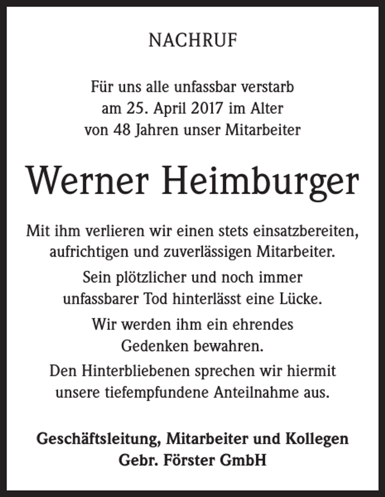 <p>NACHRUF<br />Für uns alle unfassbar verstarb<br />am 25. April 2017 im Alter<br />von 48 Jahren unser Mitarbeiter</p><p>Werner Heimburger<br />Mit ihm verlieren wir einen stets einsatzbereiten,<br />aufrichtigen und zuverlässigen Mitarbeiter.<br />Sein plötzlicher und noch immer<br />unfassbarer Tod hinterlässt eine Lücke.<br />Wir werden ihm ein ehrendes<br />Gedenken bewahren.<br />Den Hinterbliebenen sprechen wir hiermit<br />unsere tiefempfundene Anteilnahme aus.<br />Geschäftsleitung, Mitarbeiter und Kollegen<br />Gebr. Förster GmbH</p>