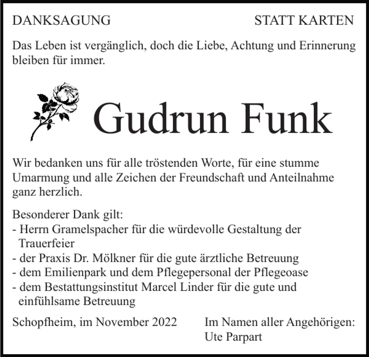 <p>DANKSAGUNG</p><p>STATT KARTEN</p><p>Das Leben ist vergänglich, doch die Liebe, Achtung und Erinnerung<br />bleiben für immer.</p><p>Gudrun Funk<br />Wir bedanken uns für alle tröstenden Worte, für eine stumme<br />Umarmung und alle Zeichen der Freundschaft und Anteilnahme<br />ganz herzlich.<br />Besonderer Dank gilt:<br />- Herrn Gramelspacher für die würdevolle Gestaltung der<br />Trauerfeier<br />- der Praxis Dr. Mölkner für die gute ärztliche Betreuung<br />- dem Emilienpark und dem Pflegepersonal der Pflegeoase<br />- dem Bestattungsinstitut Marcel Linder für die gute und<br />einfühlsame Betreuung<br />Schopfheim, im November 2022</p><p>Im Namen aller Angehörigen:<br />Ute Parpart</p>