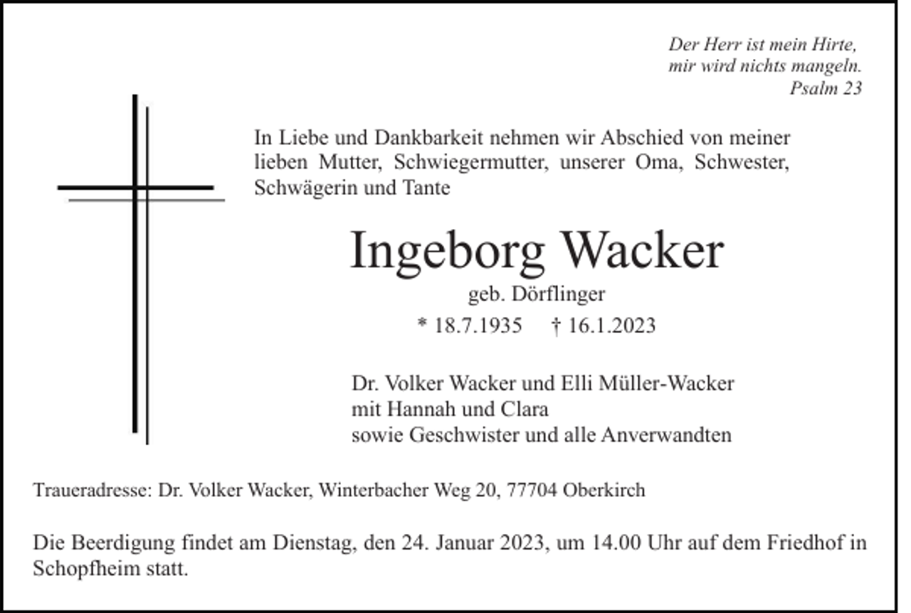 <p>Der Herr ist mein Hirte,<br />mir wird nichts mangeln.<br />Psalm 23</p><p>In Liebe und Dankbarkeit nehmen wir Abschied von meiner<br />lieben Mutter, Schwiegermutter, unserer Oma, Schwester,<br />Schwägerin und Tante</p><p>Ingeborg Wacker<br />geb. Dörflinger<br />* 18.7.1935 † 16.1.2023<br />Dr. Volker Wacker und Elli Müller-Wacker<br />mit Hannah und Clara<br />sowie Geschwister und alle Anverwandten<br />Traueradresse: Dr. Volker Wacker, Winterbacher Weg 20, 77704 Oberkirch</p><p>Die Beerdigung findet am Dienstag, den 24. Januar 2023, um 14.00 Uhr auf dem Friedhof in<br />Schopfheim statt.</p>