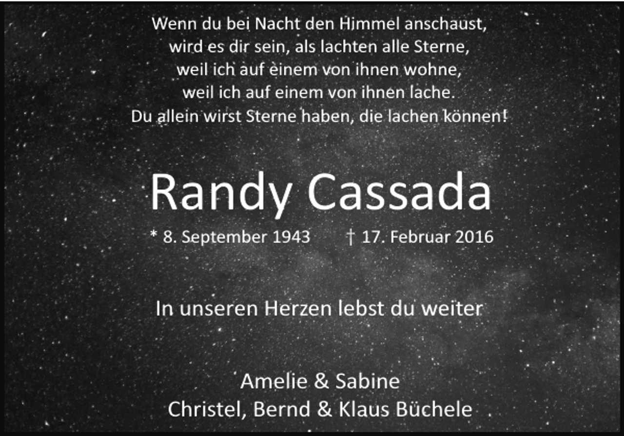 <p>Wenn du bei Nacht den Himmel anschaust,<br />wird es dir sein, als lachten alle Sterne,<br />weil ich auf einem von ihnen wohne,<br />weil ich auf einem von ihnen lache.<br />Du allein wirst Sterne haben, die lachen können!</p><p>Randy Cassada<br />* 8. September 1943</p><p>† 17. Februar 2016</p><p>In unseren Herzen lebst du weiter<br />Amelie &amp; Sabine<br />Christel, Bernd &amp; Klaus Büchele</p>