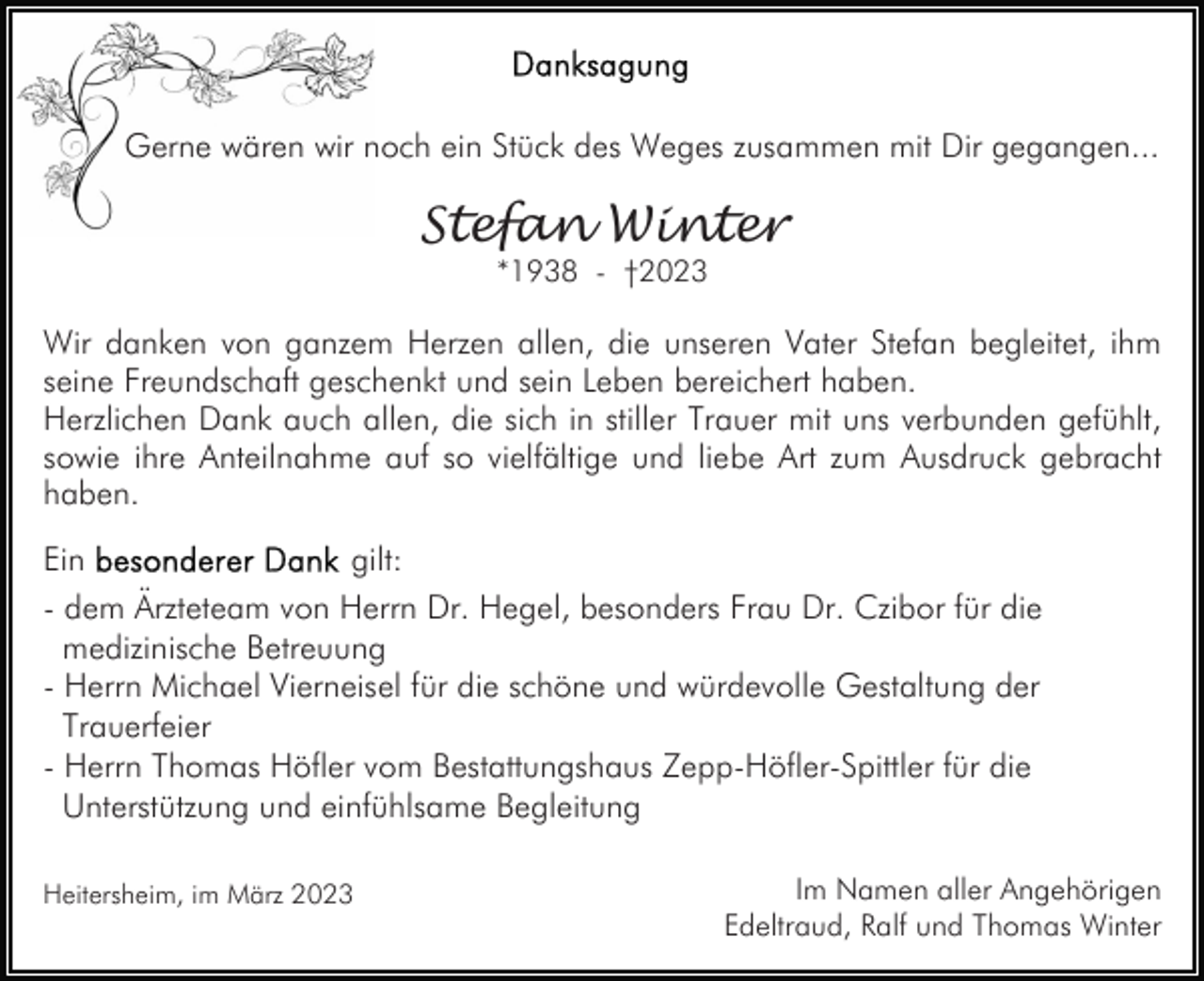 <p>Gerne wären wir noch ein Stück des Weges zusammen mit Dir gegangen...</p><p>Stefan Winter<br />*1938 - †2023</p><p>Wir danken von ganzem Herzen allen, die unseren Vater Stefan begleitet, ihm<br />seine Freundschaft geschenkt und sein Leben bereichert haben.<br />Herzlichen Dank auch allen, die sich in stiller Trauer mit uns verbunden gefühlt,<br />sowie ihre Anteilnahme auf so vielfältige und liebe Art zum Ausdruck gebracht<br />haben.<br />Ein<br />gilt:<br />- dem Ärzteteam von Herrn Dr. Hegel, besonders Frau Dr. Czibor für die<br />medizinische Betreuung<br />- Herrn Michael Vierneisel für die schöne und würdevolle Gestaltung der<br />Trauerfeier<br />- Herrn Thomas Höfler vom Bestattungshaus Zepp-Höfler-Spittler für die<br />Unterstützung und einfühlsame Begleitung<br />Heitersheim, im März 2023</p><p>Im Namen aller Angehörigen<br />Edeltraud, Ralf und Thomas Winter</p>