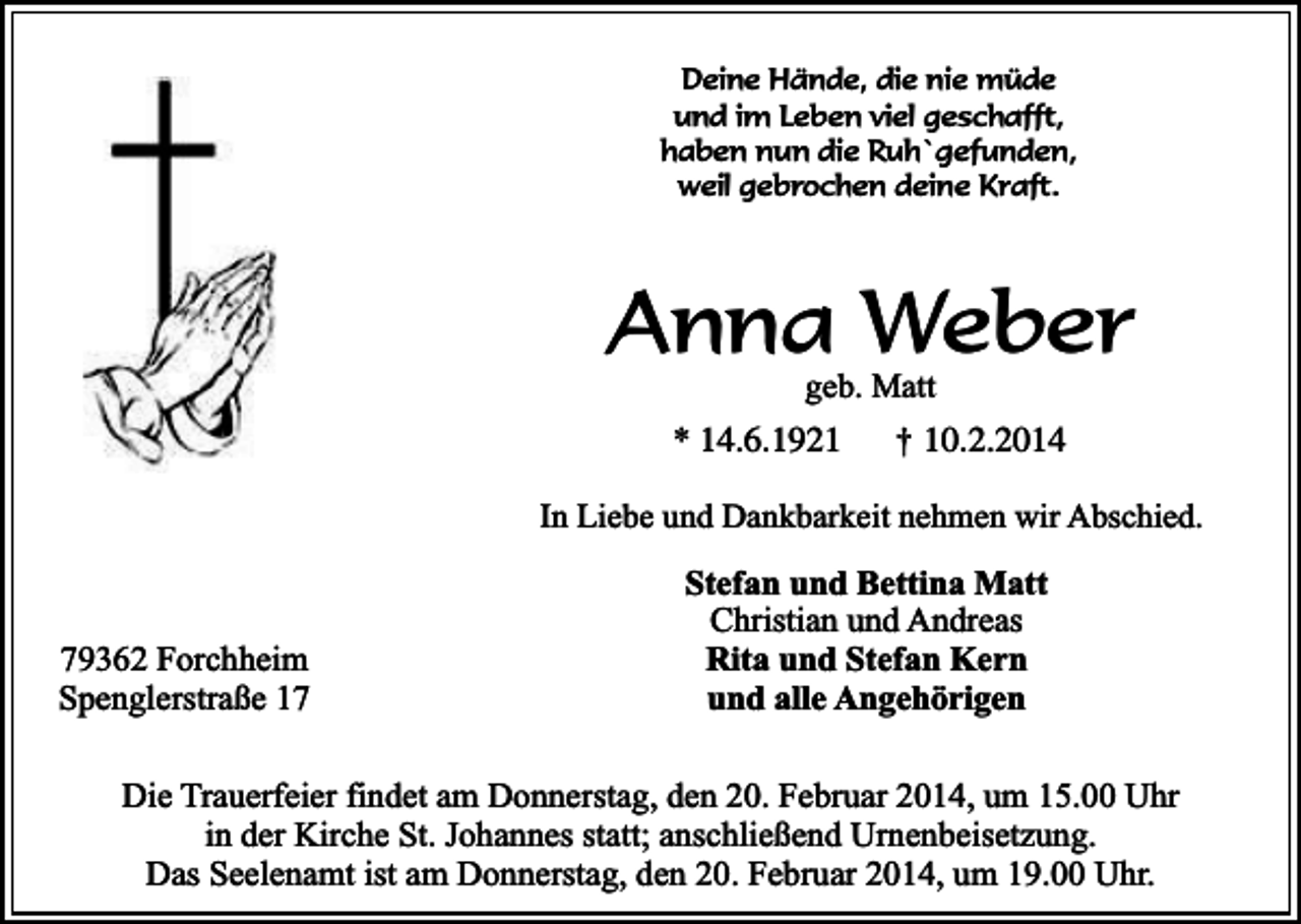 <p>Deine Hände, die nie müde<br />und im Leben viel geschafft,<br />haben nun die Ruh`gefunden,<br />weil gebrochen deine Kraft.</p><p>Anna Weber<br />geb. Matt</p><p>* 14.6.1921</p><p>†</p><p>10.2.2014</p><p>In Liebe und Dankbarkeit nehmen wir Abschied.</p><p>79362 Forchheim<br />Spenglerstraße 17</p><p>Stefan und Bettina Matt<br />Christian und Andreas<br />Rita und Stefan Kern<br />und alle Angehörigen</p><p>Die Trauerfeier findet am Donnerstag, den 20. Februar 2014, um 15.00 Uhr<br />in der Kirche St. Johannes statt; anschließend Urnenbeisetzung.<br />Das Seelenamt ist am Donnerstag, den 20. Februar 2014, um 19.00 Uhr.</p>
