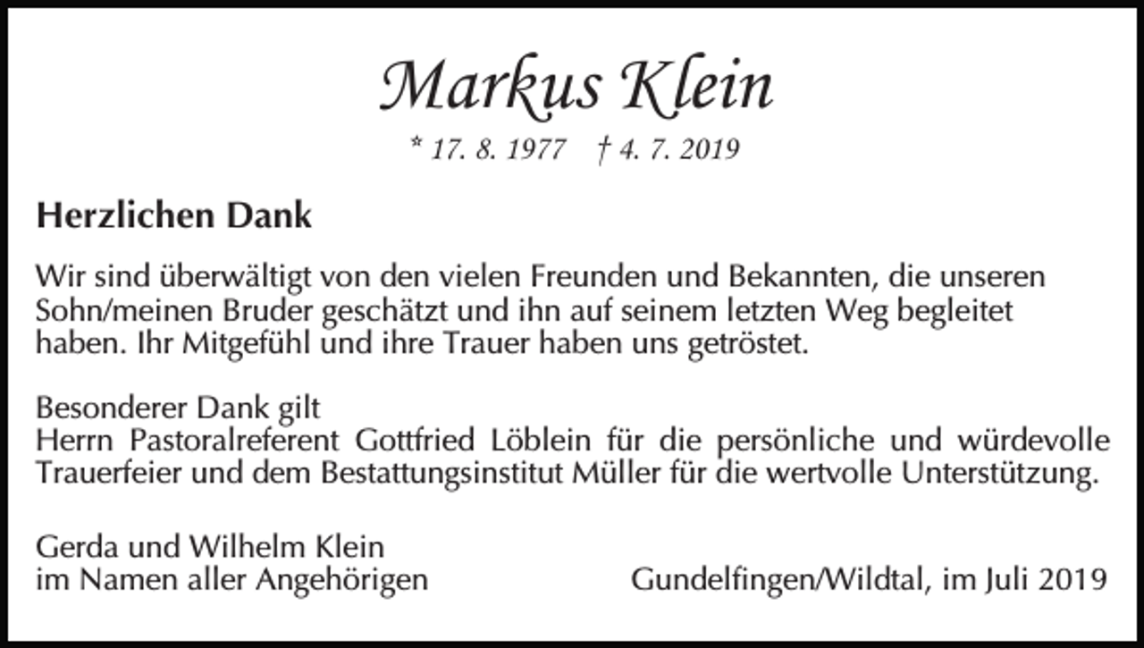 <p>Markus Klein<br />* 17. 8. 1977 † 4. 7. 2019</p><p>Herzlichen Dank<br />Wir sind überwältigt von den vielen Freunden und Bekannten, die unseren<br />Sohn/meinen Bruder geschätzt und ihn auf seinem letzten Weg begleitet<br />haben. Ihr Mitgefühl und ihre Trauer haben uns getröstet.<br />Besonderer Dank gilt<br />Herrn Pastoralreferent Gottfried Löblein für die persönliche und würdevolle<br />Trauerfeier und dem Bestattungsinstitut Müller für die wertvolle Unterstützung.<br />Gerda und Wilhelm Klein<br />im Namen aller Angehörigen</p><p>Gundelfingen/Wildtal, im Juli 2019</p>