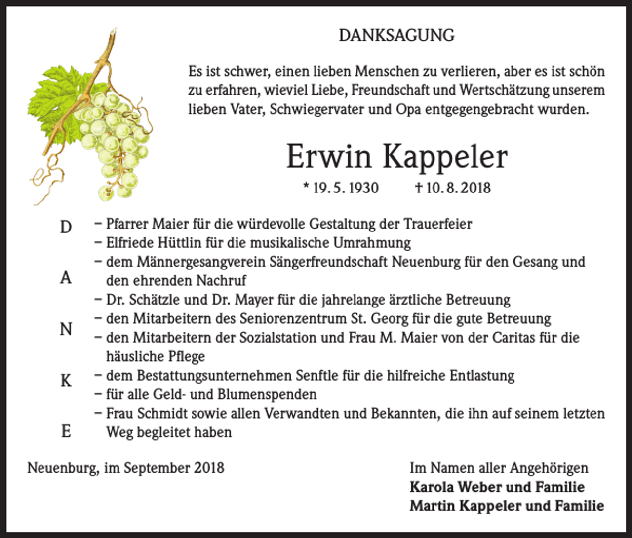 <p>DANKSAGUNG<br />Es ist schwer, einen lieben Menschen zu verlieren, aber es ist schön<br />zu erfahren, wieviel Liebe, Freundschaft und Wert­schätzung unserem<br />lieben Vater, Schwiegervater und Opa entgegengebracht wurden.</p><p>Erwin Kappeler<br />* 19. 5. 1930</p><p>D<br />A<br />N<br />K<br />E</p><p>† 10. 8. 2018</p><p>– Pfarrer Maier für die würdevolle Gestaltung der Trauerfeier<br />– Elfriede Hüttlin für die musikalische Umrahmung<br />– dem Männergesangverein Sängerfreundschaft Neuenburg für den Gesang und<br />den ehrenden Nachruf<br />– Dr. Schätzle und Dr. Mayer für die jahrelange ärztliche Betreuung<br />– den Mitarbeitern des Seniorenzentrum St. Georg für die gute Betreuung<br />– den Mitarbeitern der Sozialstation und Frau M. Maier von der Caritas für die<br />häusliche Pflege<br />– dem Bestattungsunternehmen Senftle für die hilfreiche Entlastung<br />– für alle Geld- und Blumenspenden<br />– Frau Schmidt sowie allen Verwandten und Bekannten, die ihn auf seinem letzten<br />Weg begleitet haben</p><p>Neuenburg, im September 2018 Im Namen aller Angehörigen<br />Karola Weber und Familie<br />Martin Kappeler und Familie</p>