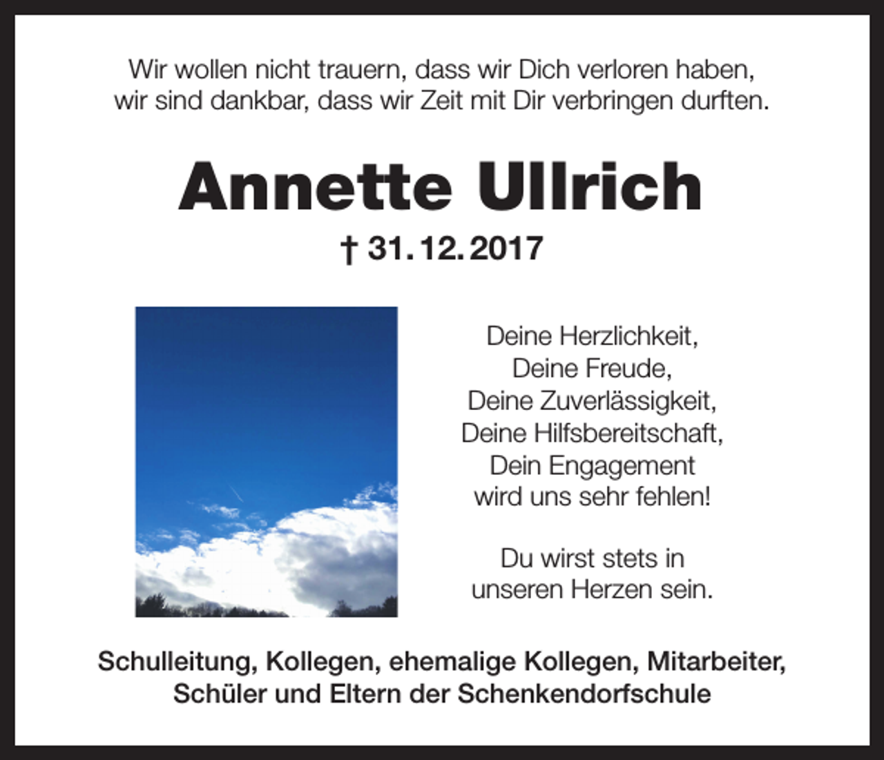 <p>Wir wollen nicht trauern, dass wir Dich verloren haben,<br />wir sind dankbar, dass wir Zeit mit Dir verbringen durften.</p><p>Annette Ullrich<br />† 31. 12. 2017<br />Deine Herzlichkeit,<br />Deine Freude,<br />Deine Zuverlässigkeit,<br />Deine Hilfsbereitschaft,<br />Dein Engagement<br />wird uns sehr fehlen!<br />Du wirst stets in<br />unseren Herzen sein.<br />Schulleitung, Kollegen, ehemalige Kollegen, Mitarbeiter,<br />Schüler und Eltern der Schenkendorfschule</p>