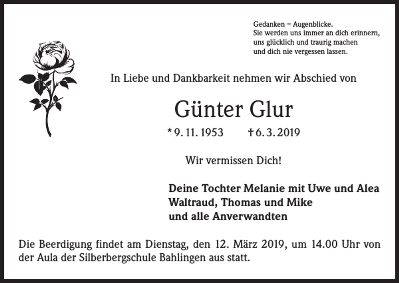 <p>Gedanken – Augenblicke.<br />Sie werden uns immer an dich erinnern,<br />uns glücklich und traurig machen<br />und dich nie vergessen lassen.</p><p>In Liebe und Dankbarkeit nehmen wir Abschied von</p><p>Günter Glur<br />* 9. 11. 1953 † 6. 3. 2019<br />Wir vermissen Dich!<br />Deine Tochter Melanie mit Uwe und Alea<br />Waltraud, Thomas und Mike<br />und alle Anverwandten<br />Die Beerdigung findet am Dienstag, den 12. März 2019, um 14.00 Uhr von<br />der Aula der Silberbergschule Bahlingen aus statt.</p>