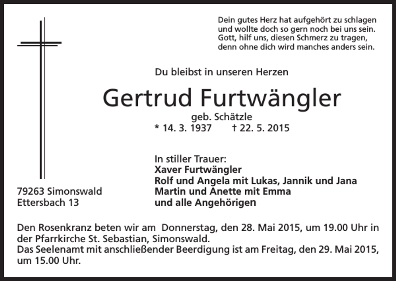 <p>Dein gutes Herz hat aufgehört zu schlagen<br />und wollte doch so gern noch bei uns sein.<br />Gott, hilf uns, diesen Schmerz zu tragen,<br />denn ohne dich wird manches anders sein.</p><p>Du bleibst in unseren Herzen</p><p>Gertrud Furtwängler<br />geb. Schätzle<br />* 14. 3. 1937 † 22. 5. 2015</p><p>79263 Simonswald<br />Ettersbach 13</p><p>In stiller Trauer:<br />Xaver Furtwängler<br />Rolf und Angela mit Lukas, Jannik und Jana<br />Martin und Anette mit Emma<br />und alle Angehörigen</p><p>Den Rosenkranz beten wir am Donnerstag, den 28. Mai 2015, um 19.00 Uhr in<br />der Pfarrkirche St. Sebastian, Simonswald.<br />Das Seelenamt mit anschließender Beerdigung ist am Freitag, den 29. Mai 2015,<br />um 15.00 Uhr.</p>