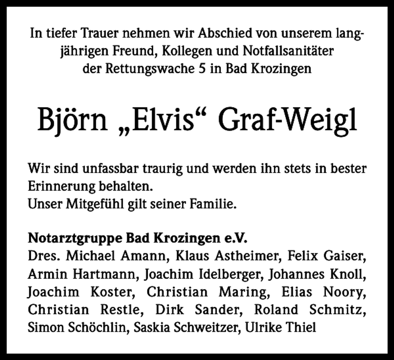 <p>In tiefer Trauer nehmen wir Abschied von unserem langjährigen Freund, Kollegen und Notfallsanitäter<br />der Rettungswache 5 in Bad Krozingen</p><p>Björn „Elvis“ Graf-Weigl<br />Wir sind unfassbar traurig und werden ihn stets in bester<br />Erinnerung behalten.<br />Unser Mitgefühl gilt seiner Familie.<br />Notarztgruppe Bad Krozingen e.V.<br />Dres. Michael Amann, Klaus Astheimer, Felix Gaiser,<br />Armin Hartmann, Joachim Idelberger, Johannes Knoll,<br />Joachim Koster, Christian Maring, Elias Noory,<br />Christian Restle, Dirk Sander, Roland Schmitz,<br />Simon Schöchlin, Saskia Schweitzer, Ulrike Thiel</p>