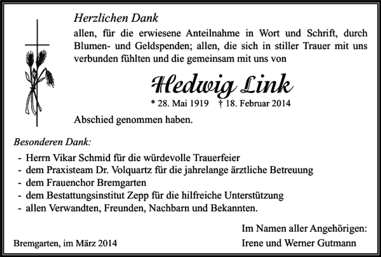<p>Herzlichen Dank<br />allen, für die erwiesene Anteilnahme in Wort und Schrift, durch<br />Blumen- und Geldspenden; allen, die sich in stiller Trauer mit uns<br />verbunden fühlten und die gemeinsam mit uns von</p><p>Hedwig Link</p><p>* 28. Mai 1919</p><p>† 18. Februar 2014</p><p>Abschied genommen haben.<br />Besonderen Dank:<br />- Herrn Vikar Schmid für die würdevolle Trauerfeier<br />- dem Praxisteam Dr. Volquartz für die jahrelange ärztliche Betreuung<br />- dem Frauenchor Bremgarten<br />- dem Bestattungsinstitut Zepp für die hilfreiche Unterstützung<br />- allen Verwandten, Freunden, Nachbarn und Bekannten.<br />Bremgarten, im März 2014</p><p>Im Namen aller Angehörigen:<br />Irene und Werner Gutmann</p>