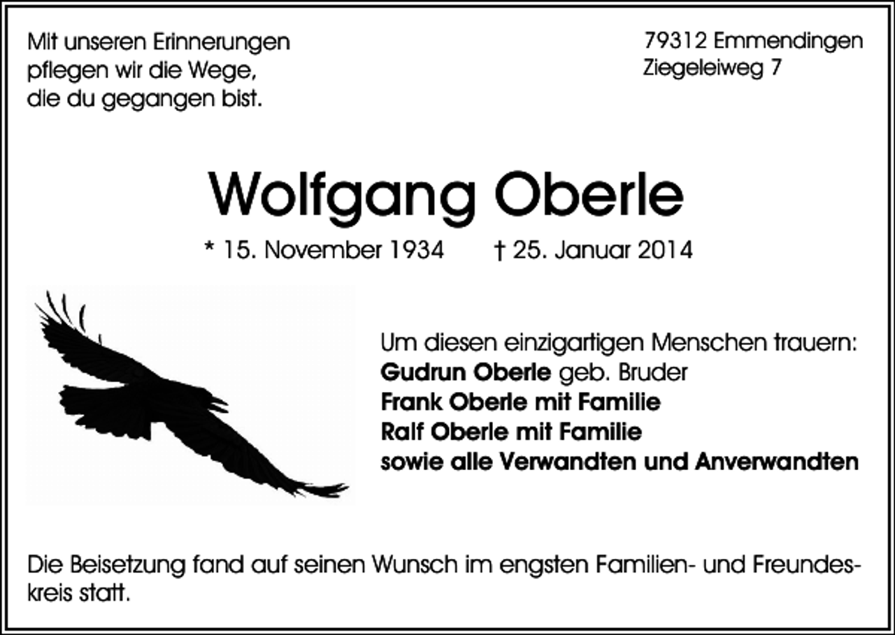 <p>Mit unseren Erinnerungen<br />pflegen wir die Wege,<br />die du gegangen bist.</p><p>79312 Emmendingen<br />Ziegeleiweg 7</p><p>Wolfgang Oberle<br />* 15. November 1934</p><p>† 25. Januar 2014</p><p>Um diesen einzigartigen Menschen trauern:<br />Gudrun Oberle geb. Bruder<br />Frank Oberle mit Familie<br />Ralf Oberle mit Familie<br />sowie alle Verwandten und Anverwandten</p><p>Die Beisetzung fand auf seinen Wunsch im engsten Familien- und Freundeskreis statt.</p>