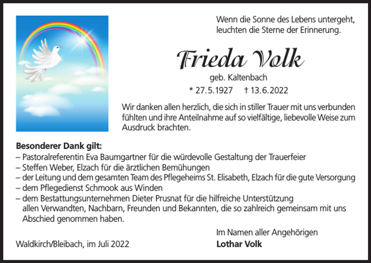 <p>Wenn die Sonne des Lebens untergeht,<br />leuchten die Sterne der Erinnerung.</p><p>Frieda Volk<br />geb. Kaltenbach<br />* 27.5.1927 † 13.6.2022</p><p>Wir danken allen herzlich, die sich in stiller Trauer mit uns verbunden<br />fühlten und ihre Anteilnahme auf so vielfältige, liebevolle Weise zum<br />Ausdruck brachten.<br />Besonderer Dank gilt:<br />– Pastoralreferentin Eva Baumgartner für die würdevolle Gestaltung der Trauerfeier<br />– Steffen Weber, Elzach für die ärztlichen Bemühungen<br />– der Leitung und dem gesamten Team des Pflegeheims St. Elisabeth, Elzach für die gute Versorgung<br />– dem Pflegedienst Schmook aus Winden<br />– dem Bestattungsunternehmen Dieter Prusnat für die hilfreiche Unterstützung<br />allen Verwandten, Nachbarn, Freunden und Bekannten, die so zahlreich gemeinsam mit uns<br />Abschied genommen haben.<br />Waldkirch/Bleibach, im Juli 2022</p><p>Im Namen aller Angehörigen<br />Lothar Volk</p>
