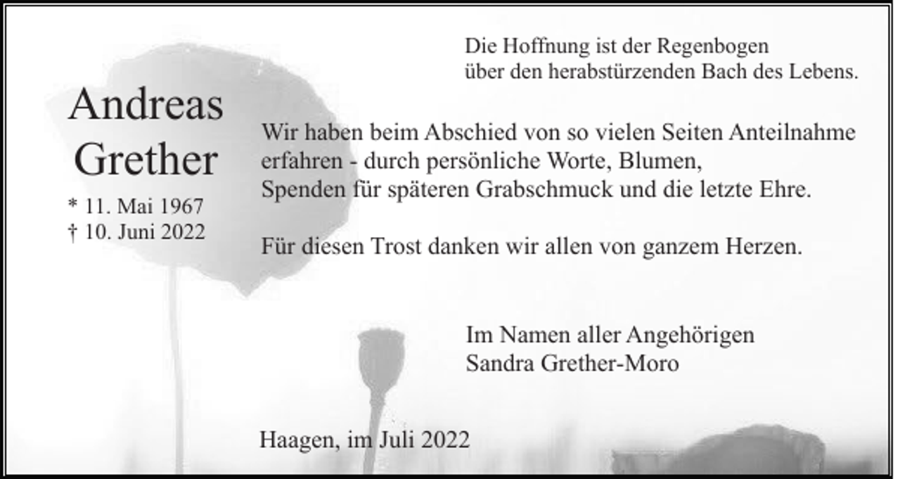 <p>Andreas<br />Grether<br />* 11. Mai 1967<br />† 10. Juni 2022</p><p>Die Hoffnung ist der Regenbogen<br />über den herabstürzenden Bach des Lebens.</p><p>Wir haben beim Abschied von so vielen Seiten Anteilnahme<br />erfahren - durch persönliche Worte, Blumen,<br />Spenden für späteren Grabschmuck und die letzte Ehre.<br />Für diesen Trost danken wir allen von ganzem Herzen.</p><p>Im Namen aller Angehörigen<br />Sandra Grether-Moro<br />Haagen, im Juli 2022</p>