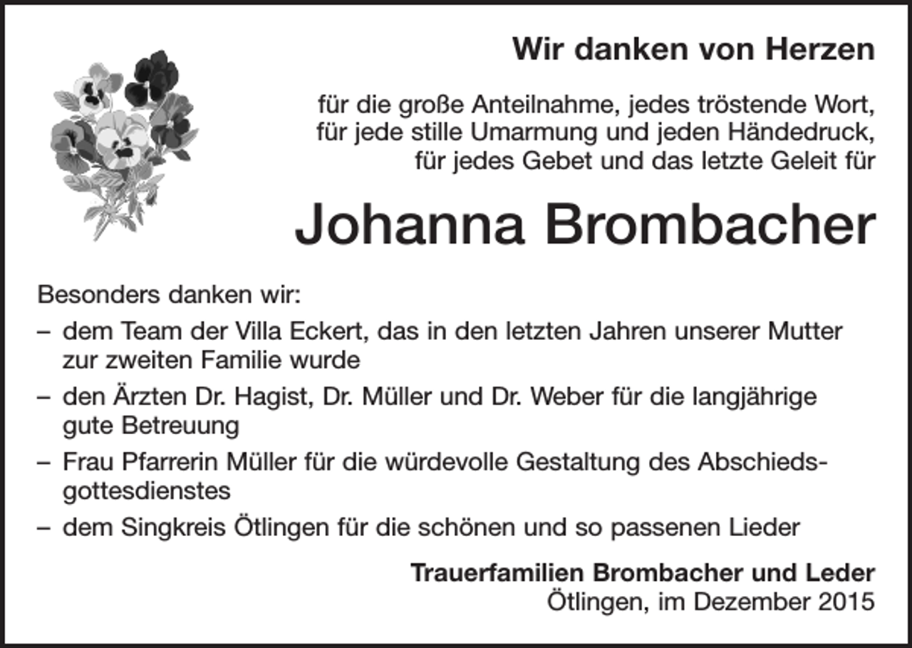 <p>Wir danken von Herzen<br />für die große Anteilnahme, jedes tröstende Wort,<br />für jede stille Umarmung und jeden Händedruck,<br />für jedes Gebet und das letzte Geleit für</p><p>Johanna Brombacher<br />Besonders danken wir:<br />– dem Team der Villa Eckert, das in den letzten Jahren unserer Mutter<br />zur zweiten Familie wurde<br />– den Ärzten Dr. Hagist, Dr. Müller und Dr. Weber für die langjährige<br />gute Betreuung<br />– Frau Pfarrerin Müller für die würdevolle Gestaltung des Abschieds­<br />gottesdienstes<br />– dem Singkreis Ötlingen für die schönen und so passenen Lieder<br />Trauerfamilien Brombacher und Leder<br />Ötlingen, im Dezember 2015</p>