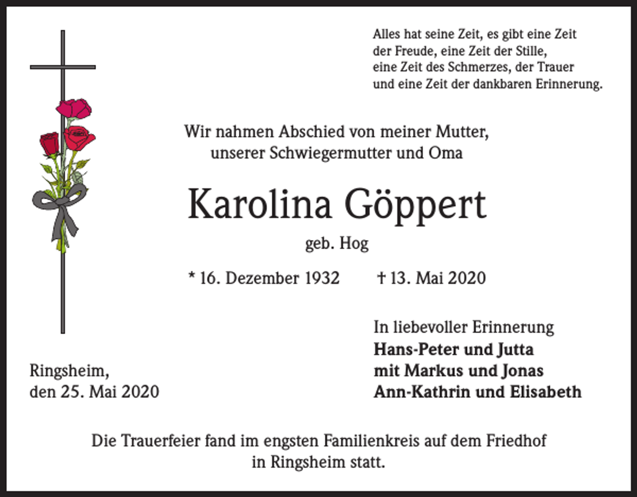 <p>Alles hat seine Zeit, es gibt eine Zeit<br />der Freude, eine Zeit der Stille,<br />eine Zeit des Schmerzes, der Trauer<br />und eine Zeit der dankbaren Erinnerung.</p><p>Wir nahmen Abschied von meiner Mutter,<br />unserer Schwiegermutter und Oma</p><p>Karolina Göppert<br />geb. Hog<br />* 16. Dezember 1932 † 13. Mai 2020</p><p>Ringsheim,<br />den 25. Mai 2020</p><p>In liebevoller Erinnerung<br />Hans-Peter und Jutta<br />mit Markus und Jonas<br />Ann-Kathrin und Elisabeth</p><p>Die Trauerfeier fand im engsten Familienkreis auf dem Friedhof<br />in Ringsheim statt.</p>