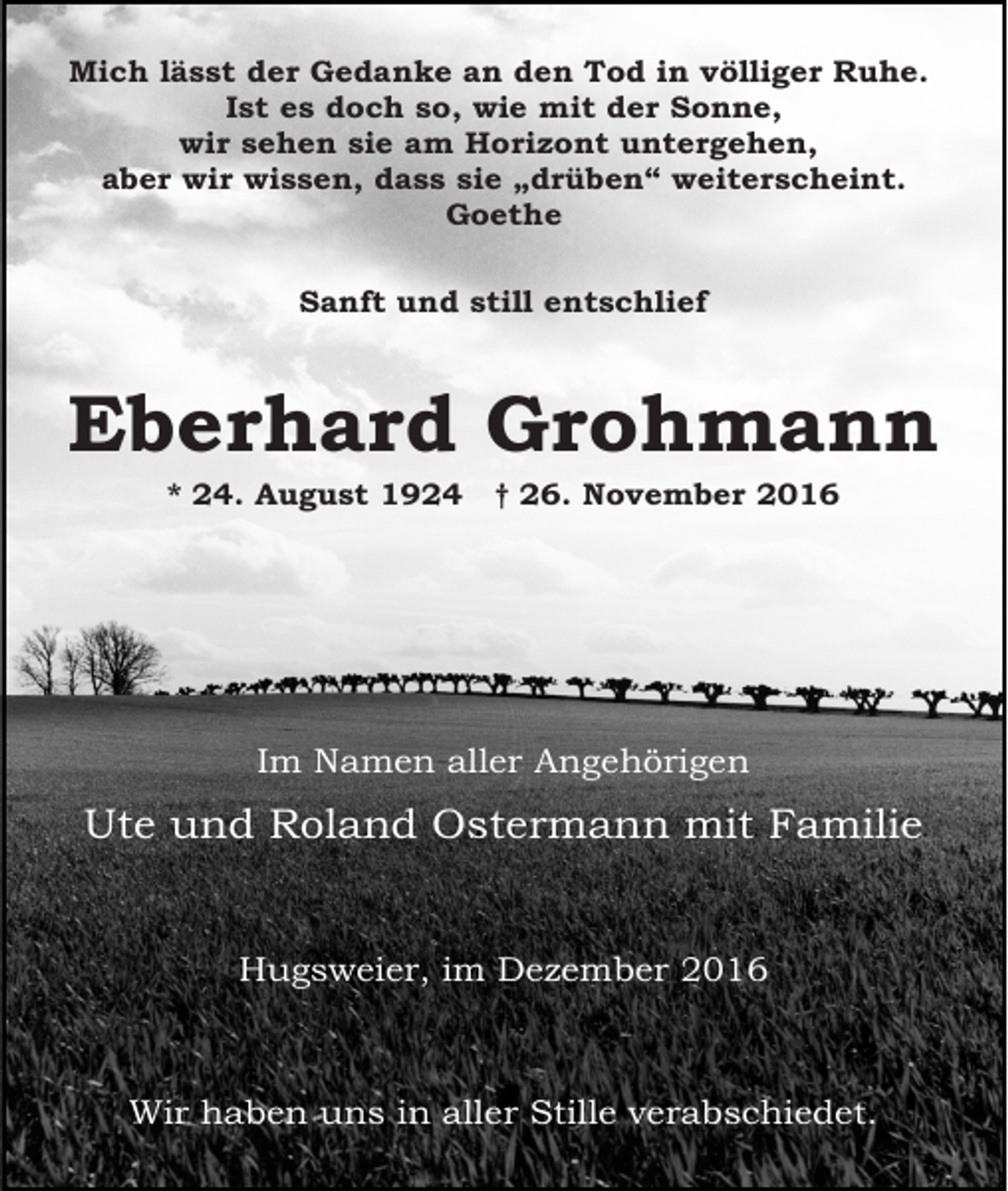 <p>Mich lässt der Gedanke an den Tod in völliger Ruhe.<br />Ist es doch so, wie mit der Sonne,<br />wir sehen sie am Horizont untergehen,<br />aber wir wissen, dass sie „drüben“ weiterscheint.<br />Goethe<br />Sanft und still entschlief</p><p>Eberhard Grohmann<br />* 24. August 1924</p><p>† 26. November 2016</p><p>Im Namen aller Angehörigen</p><p>Ute und Roland Ostermann mit Familie</p><p>Hugsweier, im Dezember 2016</p><p>Wir haben uns in aller Stille verabschiedet.</p>