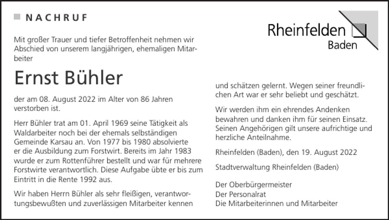 <p>NACHRUF<br />Mit großer Trauer und tiefer Betroffenheit nehmen wir<br />Abschied von unserem langjährigen, ehemaligen Mitarbeiter</p><p>Ernst Bühler<br />der am 08. August 2022 im Alter von 86 Jahren<br />verstorben ist.<br />Herr Bühler trat am 01. April 1969 seine Tätigkeit als<br />Waldarbeiter noch bei der ehemals selbständigen<br />Gemeinde Karsau an. Von 1977 bis 1980 absolvierte<br />er die Ausbildung zum Forstwirt. Bereits im Jahr 1983<br />wurde er zum Rottenführer bestellt und war für mehrere<br />Forstwirte verantwortlich. Diese Aufgabe übte er bis zum<br />Eintritt in die Rente 1992 aus.<br />Wir haben Herrn Bühler als sehr fleißigen, verantwortungsbewußten und zuverlässigen Mitarbeiter kennen</p><p>und schätzen gelernt. Wegen seiner freundlichen Art war er sehr beliebt und geschätzt.<br />Wir werden ihm ein ehrendes Andenken<br />bewahren und danken ihm für seinen Einsatz.<br />Seinen Angehörigen gilt unsere aufrichtige und<br />herzliche Anteilnahme.<br />Rheinfelden (Baden), den 19. August 2022<br />Stadtverwaltung Rheinfelden (Baden)<br />Der Oberbürgermeister<br />Der Personalrat<br />Die Mitarbeiterinnen und Mitarbeiter</p>