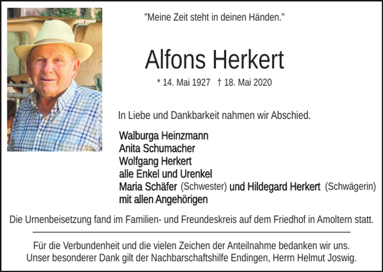 <p>"Meine Zeit steht in deinen Händen."</p><p>Alfons Herkert<br />* 14. Mai 1927 † 18. Mai 2020</p><p>In Liebe und Dankbarkeit nahmen wir Abschied.</p><p>(Schwester)</p><p>(Schwägerin)</p><p>Die Urnenbeisetzung fand im Familien- und Freundeskreis auf dem Friedhof in Amoltern statt.<br />Für die Verbundenheit und die vielen Zeichen der Anteilnahme bedanken wir uns.<br />Unser besonderer Dank gilt der Nachbarschaftshilfe Endingen, Herrn Helmut Joswig.</p>