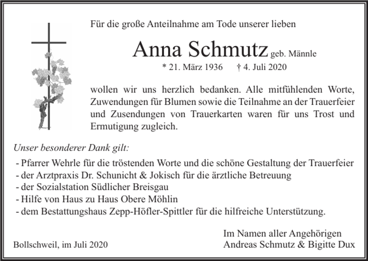<p>Für die große Anteilnahme am Tode unserer lieben</p><p>Anna Schmutz<br />* 21. März 1936</p><p>geb. Männle<br />† 4. Juli 2020</p><p>wollen wir uns herzlich bedanken. Alle mitfühlenden Worte,<br />Zuwendungen für Blumen sowie die Teilnahme an der Trauerfeier<br />und Zusendungen von Trauerkarten waren für uns Trost und<br />Ermutigung zugleich.<br />Unser besonderer Dank gilt:<br />- Pfarrer Wehrle für die tröstenden Worte und die schöne Gestaltung der Trauerfeier<br />- der Arztpraxis Dr. Schunicht &amp; Jokisch für die ärztliche Betreuung<br />- der Sozialstation Südlicher Breisgau<br />- Hilfe von Haus zu Haus Obere Möhlin<br />- dem Bestattungshaus Zepp-Höfler-Spittler für die hilfreiche Unterstützung.<br />Bollschweil, im Juli 2020</p><p>Im Namen aller Angehörigen<br />Andreas Schmutz &amp; Bigitte Dux</p>