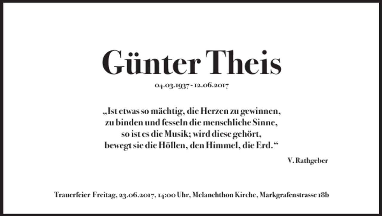 <p>Günter Theis<br />04.03.1937 - 12.06.2017</p><p>„Ist etwas so mächtig, die Herzen zu gewinnen,<br />zu binden und fesseln die menschliche Sinne,<br />so ist es die Musik; wird diese gehört,<br />bewegt sie die Höllen, den Himmel, die Erd.“<br />V. Rathgeber</p><p>Trauerfeier Freitag, 23.06.2017, 14:00 Uhr, Melanchthon Kirche, Markgrafenstrasse 18b</p>