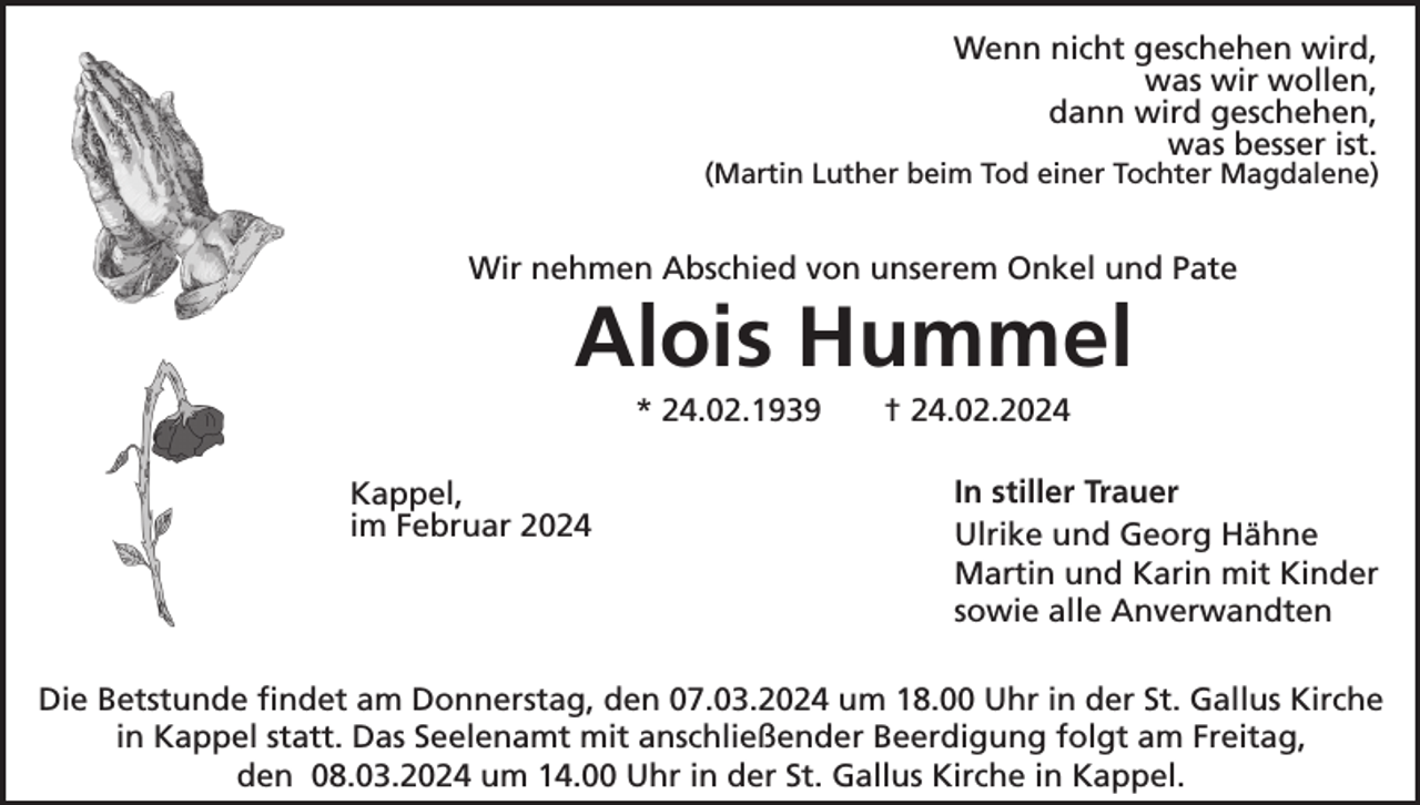 Wenn nicht geschehen wird,
was wir wollen,
dann wird geschehen,
was besser ist.
(Martin Luther beim Tod einer Tochter Magdalene)
Kappel,
im Februar 2024
Wir nehmen Abschied von unserem Onkel und Pate
Alois Hummel
* 24.02.1939 † 24.02.2024
In stiller Trauer
Ulrike und Georg Hähne 
Martin und Karin mit Kinder
sowie alle Anverwandten 
Die Betstunde findet am Donnerstag, den 07.03.2024 um 18.00 Uhr in der St. Gallus Kirche
in Kappel statt. Das Seelenamt mit anschließender Beerdigung folgt am Freitag,
den 08.03.2024 um 14.00 Uhr in der St. Gallus Kirche in Kappel.