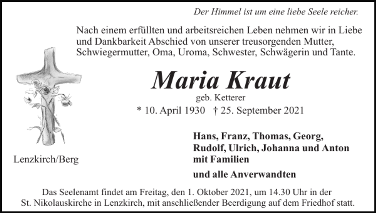 <p>Der Himmel ist um eine liebe Seele reicher.</p><p>Nach einem erfüllten und arbeitsreichen Leben nehmen wir in Liebe<br />und Dankbarkeit Abschied von unserer treusorgenden Mutter,<br />Schwiegermutter, Oma, Uroma, Schwester, Schwägerin und Tante.</p><p>Maria Kraut<br />geb. Ketterer</p><p>* 10. April 1930 † 25. September 2021</p><p>Lenzkirch/Berg</p><p>Hans, Franz, Thomas, Georg,<br />Rudolf, Ulrich, Johanna und Anton<br />mit Familien<br />und alle Anverwandten</p><p>Das Seelenamt findet am Freitag, den 1. Oktober 2021, um 14.30 Uhr in der<br />St. Nikolauskirche in Lenzkirch, mit anschließender Beerdigung auf dem Friedhof statt.</p>