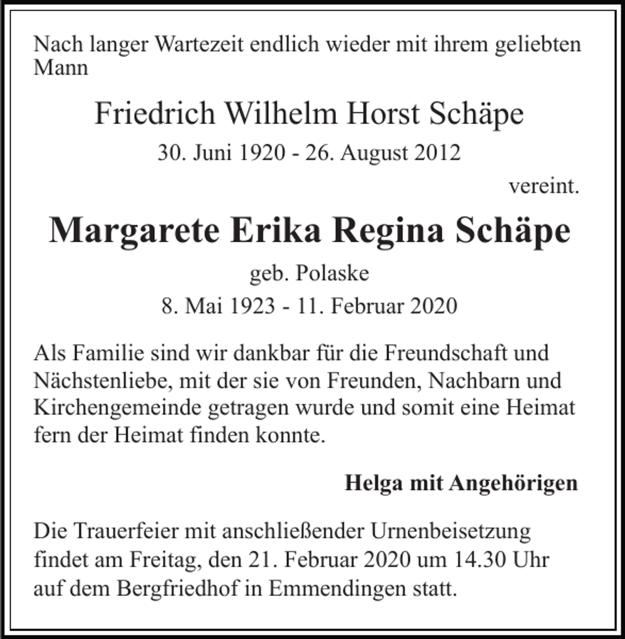 <p>Nach langer Wartezeit endlich wieder mit ihrem geliebten<br />Mann</p><p>Friedrich Wilhelm Horst Schäpe<br />30. Juni 1920 - 26. August 2012<br />vereint.</p><p>Margarete Erika Regina Schäpe<br />geb. Polaske<br />8. Mai 1923 - 11. Februar 2020<br />Als Familie sind wir dankbar für die Freundschaft und<br />Nächstenliebe, mit der sie von Freunden, Nachbarn und<br />Kirchengemeinde getragen wurde und somit eine Heimat<br />fern der Heimat finden konnte.<br />Helga mit Angehörigen<br />Die Trauerfeier mit anschließender Urnenbeisetzung<br />findet am Freitag, den 21. Februar 2020 um 14.30 Uhr<br />auf dem Bergfriedhof in Emmendingen statt.</p>
