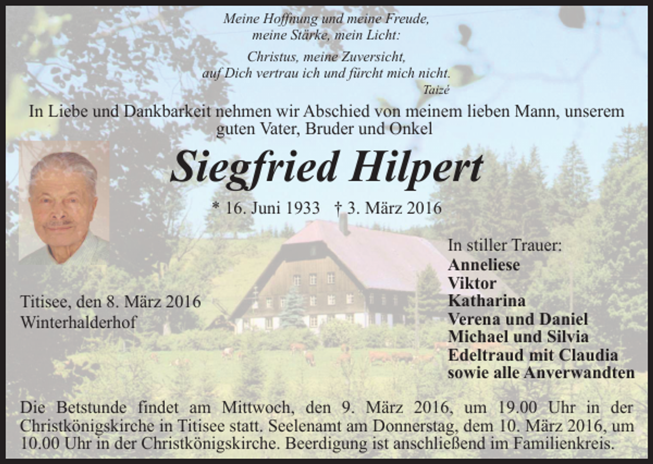 <p>Meine Hoffnung und meine Freude,<br />meine Stärke, mein Licht:<br />Christus, meine Zuversicht,<br />auf Dich vertrau ich und fürcht mich nicht.<br />Taizé</p><p>In Liebe und Dankbarkeit nehmen wir Abschied von meinem lieben Mann, unserem<br />guten Vater, Bruder und Onkel</p><p>Siegfried Hilpert<br />* 16. Juni 1933 † 3. März 2016</p><p>Titisee, den 8. März 2016<br />Winterhalderhof</p><p>In stiller Trauer:<br />Anneliese<br />Viktor<br />Katharina<br />Verena und Daniel<br />Michael und Silvia<br />Edeltraud mit Claudia<br />sowie alle Anverwandten</p><p>Die Betstunde findet am Mittwoch, den 9. März 2016, um 19.00 Uhr in der<br />Christkönigskirche in Titisee statt. Seelenamt am Donnerstag, dem 10. März 2016, um<br />10.00 Uhr in der Christkönigskirche. Beerdigung ist anschließend im Familienkreis.</p>