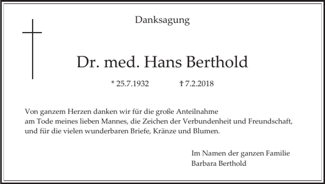 <p>Danksagung</p><p>Dr. med. Hans Berthold<br />* 25.7.1932</p><p>Ϯ 7.2.2018</p><p>Von ganzem Herzen danken wir für die große Anteilnahme<br />am Tode meines lieben Mannes, die Zeichen der Verbundenheit und Freundschaft,<br />und für die vielen wunderbaren Briefe, Kränze und Blumen.<br />Im Namen der ganzen Familie<br />Barbara Berthold</p>