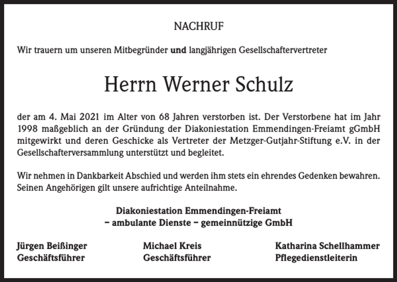 <p>NACHRUF<br />Wir trauern um unseren Mitbegründer und langjährigen Gesellschaftervertreter</p><p>Herrn Werner Schulz<br />der am 4. Mai 2021 im Alter von 68 Jahren verstorben ist. Der Verstorbene hat im Jahr<br />1998 maßgeblich an der Gründung der Diakoniestation Emmendingen-Freiamt gGmbH<br />mitgewirkt und deren Geschicke als Vertreter der Metzger-Gutjahr-Stiftung e.V. in der<br />Gesellschafterversammlung unterstützt und begleitet.<br />Wir nehmen in Dankbarkeit Abschied und werden ihm stets ein ehrendes Gedenken bewahren.<br />Seinen Angehörigen gilt unsere aufrichtige Anteilnahme.<br />Diakoniestation Emmendingen-Freiamt<br />– ambulante Dienste – gemeinnützige GmbH<br />Jürgen Beißinger<br />Geschäftsführer</p><p>Michael Kreis<br />Geschäftsführer</p><p>Katharina Schellhammer<br />Pflegedienstleiterin</p>