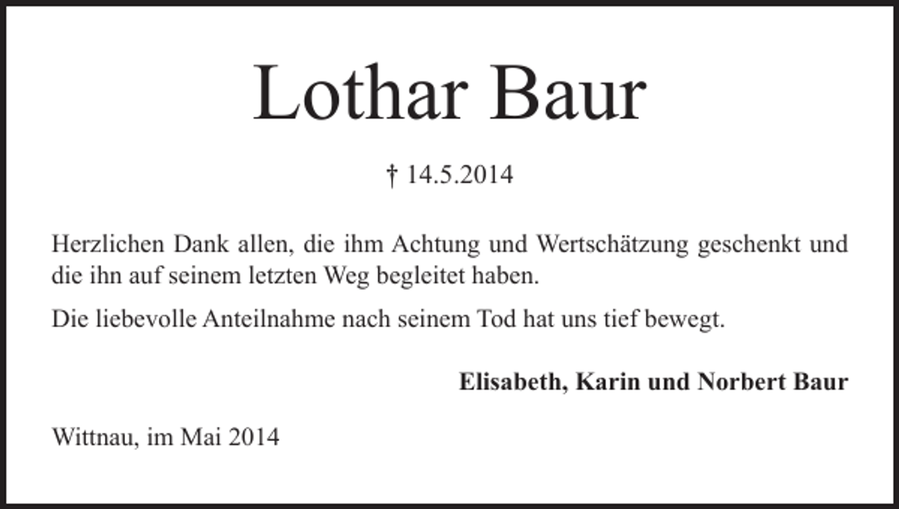 <p>Lothar Baur<br />† 14.5.2014<br />Herzlichen Dank allen, die ihm Achtung und Wertschätzung geschenkt und<br />die ihn auf seinem letzten Weg begleitet haben.<br />Die liebevolle Anteilnahme nach seinem Tod hat uns tief bewegt.</p><p>Wittnau, im Mai 2014</p><p>Elisabeth, Karin und Norbert Baur</p>