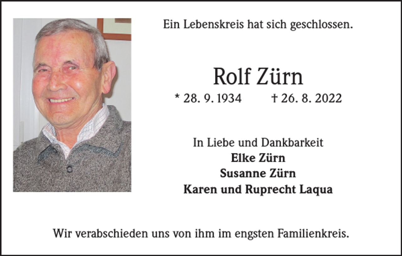 <p>Ein Lebenskreis hat sich geschlossen.</p><p>Rolf Zürn</p><p>* 28. 9. 1934</p><p>† 26. 8. 2022</p><p>In Liebe und Dankbarkeit<br />Elke Zürn<br />Susanne Zürn<br />Karen und Ruprecht Laqua<br />Wir verabschieden uns von ihm im engsten Familienkreis.</p>