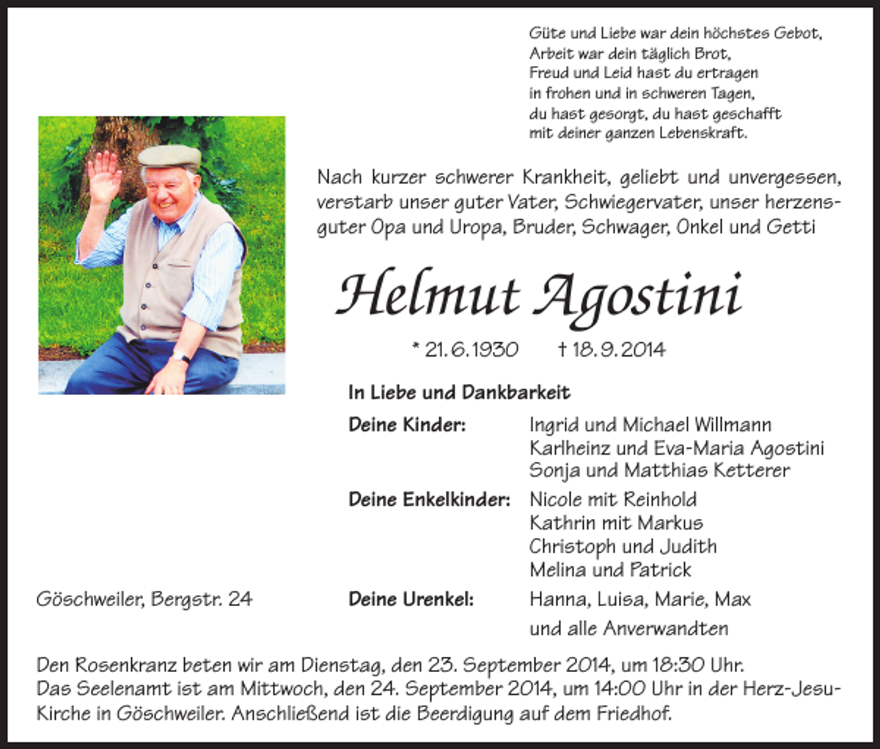 <p>Güte und Liebe war dein höchstes Gebot,<br />Arbeit war dein täglich Brot,<br />Freud und Leid hast du ertragen<br />in frohen und in schweren Tagen,<br />du hast gesorgt, du hast geschafft<br />mit deiner ganzen Lebenskraft.</p><p>Nach kurzer schwerer Krankheit, geliebt und unvergessen,<br />verstarb unser guter Vater, Schwiegervater, unser herzensguter Opa und ­Uropa, Bruder, Schwager, Onkel und Getti</p><p>Helmut Agostini<br />* 21. 6. 1930</p><p>Göschweiler, Bergstr. 24</p><p>† 18. 9. 2014</p><p>In Liebe und Dankbarkeit<br />Deine Kinder:<br />Ingrid und Michael Willmann</p><p>Karlheinz und Eva-Maria Agostini</p><p>Sonja und Matthias Ketterer<br />Deine Enkelkinder: Nicole mit Reinhold</p><p>Kathrin mit Markus</p><p>Christoph und Judith</p><p>Melina und Patrick<br />Deine Urenkel:<br />Hanna, Luisa, Marie, Max</p><p>und alle Anverwandten</p><p>Den Rosenkranz beten wir am Dienstag, den 23. September 2014, um 18:30 Uhr.<br />Das Seelenamt ist am Mittwoch, den 24. September 2014, um 14:00 Uhr in der Herz-JesuKirche in Göschweiler. Anschließend ist die Beerdigung auf dem Friedhof.</p>