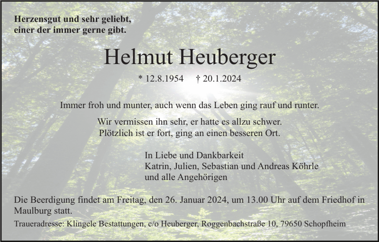 <p>Herzensgut und sehr geliebt,<br />einer der immer gerne gibt.</p><p>Helmut Heuberger<br />* 12.8.1954</p><p>† 20.1.2024</p><p>Immer froh und munter, auch wenn das Leben ging rauf und runter.<br />Wir vermissen ihn sehr, er hatte es allzu schwer.<br />Plötzlich ist er fort, ging an einen besseren Ort.<br />In Liebe und Dankbarkeit<br />Katrin, Julien, Sebastian und Andreas Köhrle<br />und alle Angehörigen<br />Die Beerdigung findet am Freitag, den 26. Januar 2024, um 13.00 Uhr auf dem Friedhof in<br />Maulburg statt.<br />Traueradresse: Klingele Bestattungen, c/o Heuberger, Roggenbachstraße 10, 79650 Schopfheim</p>